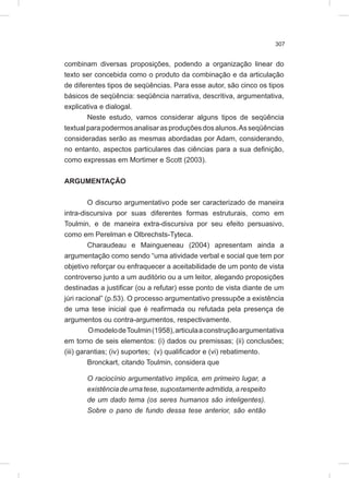 307
combinam diversas proposições, podendo a organização linear do
texto ser concebida como o produto da combinação e da articulação
de diferentes tipos de seqüências. Para esse autor, são cinco os tipos
básicos de seqüência: seqüência narrativa, descritiva, argumentativa,
explicativa e dialogal.
Neste estudo, vamos considerar alguns tipos de seqüência
textualparapodermosanalisarasproduçõesdosalunos.Asseqüências
consideradas serão as mesmas abordadas por Adam, considerando,
no entanto, aspectos particulares das ciências para a sua definição,
como expressas em Mortimer e Scott (2003).
ARGUMENTAÇÃO
O discurso argumentativo pode ser caracterizado de maneira
intra-discursiva por suas diferentes formas estruturais, como em
Toulmin, e de maneira extra-discursiva por seu efeito persuasivo,
como em Perelman e Olbrechsts-Tyteca.
Charaudeau e Maingueneau (2004) apresentam ainda a
argumentação como sendo “uma atividade verbal e social que tem por
objetivo reforçar ou enfraquecer a aceitabilidade de um ponto de vista
controverso junto a um auditório ou a um leitor, alegando proposições
destinadas a justificar (ou a refutar) esse ponto de vista diante de um
júri racional” (p.53). O processo argumentativo pressupõe a existência
de uma tese inicial que é reafirmada ou refutada pela presença de
argumentos ou contra-argumentos, respectivamente.
OmodelodeToulmin(1958),articulaaconstruçãoargumentativa
em torno de seis elementos: (i) dados ou premissas; (ii) conclusões;
(iii) garantias; (iv) suportes; (v) qualificador e (vi) rebatimento.
Bronckart, citando Toulmin, considera que
O raciocínio argumentativo implica, em primeiro lugar, a
existênciadeumatese,supostamenteadmitida,arespeito
de um dado tema (os seres humanos são inteligentes).
Sobre o pano de fundo dessa tese anterior, são então
 