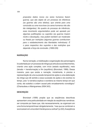 308
propostos dados novos (os seres humanos fazem
guerra), que são objeto de um processo de inferência
(as guerras são uma idiotice), que orienta para uma
conclusão ou uma nova tese (os seres humanos não são
tão inteligentes). No quadro do processo de inferência,
esse movimento argumentativo pode ser apoiado por
algumas justificações ou suportes (as guerras trazem
morte e desolação), mas podem também ser moderado
ou freado por restrições (algumas guerras contribuíram
para o estabelecimento das liberdades individuais). É
o peso respectivo dos suportes e das restrições que
depende a força da conclusão. (1999:226)
NARRAÇÃO
Numa narração, a mobilização e organização dos personagens
é sustentada por um processo de intriga que articula os acontecimentos,
criando uma ação completa, com início (estado equilibrado), meio
(tensão + transformação) e fim (equilíbrio) (Bronckart, 1999). Dessa
maneira, para que exista a narração, inicialmente, é preciso a
representação de uma sucessão temporal de ações e uma elaboração
da intriga que dê sentido a essa sucessão de ações e de eventos no
tempo, pois “a narrativa explica e coordena ao mesmo tempo em que
conta, ela substitui a ordem causal pelo encadeamento cronológico”
(Charaudeau e Maingueneau 2004:343).
DESCRIÇÃO
Bronckart (1999) propõe que as seqüências descritivas
apresentam uma particularidade em relação às seqüências narrativas:
ser composta por fases que, não necessariamente, se organizam em
uma forma temporal linear obrigatoriamente, “mas que se combinam e
seencaixamemumaordemhierárquicaouvertical”(p.222).Aseqüência
 