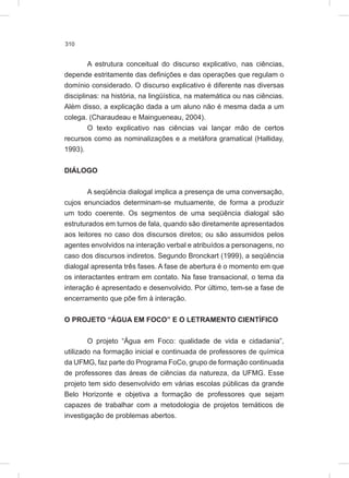 310
A estrutura conceitual do discurso explicativo, nas ciências,
depende estritamente das definições e das operações que regulam o
domínio considerado. O discurso explicativo é diferente nas diversas
disciplinas: na história, na lingüística, na matemática ou nas ciências.
Além disso, a explicação dada a um aluno não é mesma dada a um
colega. (Charaudeau e Maingueneau, 2004).
O texto explicativo nas ciências vai lançar mão de certos
recursos como as nominalizações e a metáfora gramatical (Halliday,
1993).
DIÁLOGO
A seqüência dialogal implica a presença de uma conversação,
cujos enunciados determinam-se mutuamente, de forma a produzir
um todo coerente. Os segmentos de uma seqüência dialogal são
estruturados em turnos de fala, quando são diretamente apresentados
aos leitores no caso dos discursos diretos; ou são assumidos pelos
agentes envolvidos na interação verbal e atribuídos a personagens, no
caso dos discursos indiretos. Segundo Bronckart (1999), a seqüência
dialogal apresenta três fases. A fase de abertura é o momento em que
os interactantes entram em contato. Na fase transacional, o tema da
interação é apresentado e desenvolvido. Por último, tem-se a fase de
encerramento que põe fim à interação.
O PROJETO “ÁGUA EM FOCO” E O LETRAMENTO CIENTÍFICO
O projeto “Água em Foco: qualidade de vida e cidadania”,
utilizado na formação inicial e continuada de professores de química
da UFMG, faz parte do Programa FoCo, grupo de formação continuada
de professores das áreas de ciências da natureza, da UFMG. Esse
projeto tem sido desenvolvido em várias escolas públicas da grande
Belo Horizonte e objetiva a formação de professores que sejam
capazes de trabalhar com a metodologia de projetos temáticos de
investigação de problemas abertos.
 