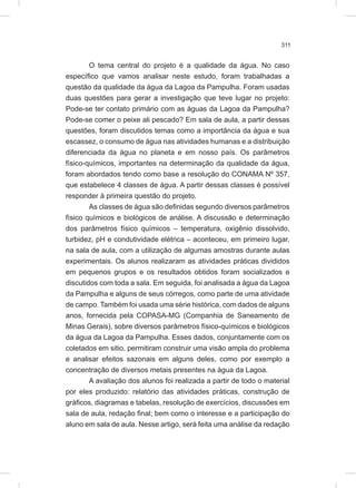 311
O tema central do projeto é a qualidade da água. No caso
específico que vamos analisar neste estudo, foram trabalhadas a
questão da qualidade da água da Lagoa da Pampulha. Foram usadas
duas questões para gerar a investigação que teve lugar no projeto:
Pode-se ter contato primário com as águas da Lagoa da Pampulha?
Pode-se comer o peixe ali pescado? Em sala de aula, a partir dessas
questões, foram discutidos temas como a importância da água e sua
escassez, o consumo de água nas atividades humanas e a distribuição
diferenciada da água no planeta e em nosso país. Os parâmetros
físico-químicos, importantes na determinação da qualidade da água,
foram abordados tendo como base a resolução do CONAMA Nº 357,
que estabelece 4 classes de água. A partir dessas classes é possível
responder à primeira questão do projeto.
As classes de água são definidas segundo diversos parâmetros
físico químicos e biológicos de análise. A discussão e determinação
dos parâmetros físico químicos – temperatura, oxigênio dissolvido,
turbidez, pH e condutividade elétrica – aconteceu, em primeiro lugar,
na sala de aula, com a utilização de algumas amostras durante aulas
experimentais. Os alunos realizaram as atividades práticas divididos
em pequenos grupos e os resultados obtidos foram socializados e
discutidos com toda a sala. Em seguida, foi analisada a água da Lagoa
da Pampulha e alguns de seus córregos, como parte de uma atividade
de campo. Também foi usada uma série histórica, com dados de alguns
anos, fornecida pela COPASA-MG (Companhia de Saneamento de
Minas Gerais), sobre diversos parâmetros físico-químicos e biológicos
da água da Lagoa da Pampulha. Esses dados, conjuntamente com os
coletados em sitio, permitiram construir uma visão ampla do problema
e analisar efeitos sazonais em alguns deles, como por exemplo a
concentração de diversos metais presentes na água da Lagoa.
A avaliação dos alunos foi realizada a partir de todo o material
por eles produzido: relatório das atividades práticas, construção de
gráficos, diagramas e tabelas, resolução de exercícios, discussões em
sala de aula, redação final; bem como o interesse e a participação do
aluno em sala de aula. Nesse artigo, será feita uma análise da redação
 