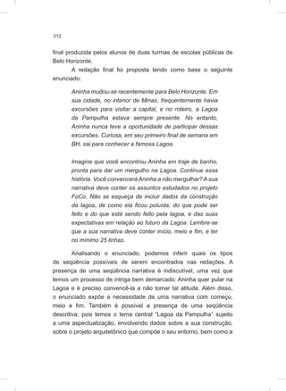 312
final produzida pelos alunos de duas turmas de escolas públicas de
Belo Horizonte.
A redação final foi proposta tendo como base o seguinte
enunciado:
Aninha mudou-se recentemente para Belo Horizonte. Em
sua cidade, no interior de Minas, frequentemente havia
excursões para visitar a capital, e no roteiro, a Lagoa
da Pampulha estava sempre presente. No entanto,
Aninha nunca teve a oportunidade de participar dessas
excursões. Curiosa, em seu primeiro final de semana em
BH, sai para conhecer a famosa Lagoa.
Imagine que você encontrou Aninha em traje de banho,
pronta para dar um mergulho na Lagoa. Continue essa
história. Você convencerá Aninha a não mergulhar? A sua
narrativa deve conter os assuntos estudados no projeto
FoCo. Não se esqueça de incluir dados da construção
da lagoa, de como ela ficou poluída, do que pode ser
feito e do que está sendo feito pela lagoa, e das suas
expectativas em relação ao futuro da Lagoa. Lembre-se
que a sua narrativa deve conter início, meio e fim, e ter
no mínimo 25 linhas.
Analisando o enunciado, podemos inferir quais os tipos
de seqüência possíveis de serem encontrados nas redações. A
presença de uma seqüência narrativa é indiscutível, uma vez que
temos um processo de intriga bem demarcado: Aninha quer pular na
Lagoa e é preciso convencê-la a não tomar tal atitude. Além disso,
o enunciado expõe a necessidade de uma narrativa com começo,
meio e fim. Também é possível a presença de uma seqüência
descritiva, pois temos o tema central “Lagoa da Pampulha” sujeito
a uma aspectualização, envolvendo dados sobre a sua construção,
sobre o projeto arquitetônico que compõe o seu entorno, bem como a
 