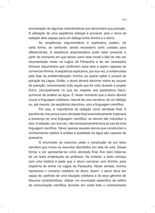 313
enumeração de algumas características que denunciam sua poluição.
A utilização de uma seqüência dialogal é provável, pois o tema da
redação abre espaço para um diálogo entre Aninha e o aluno.
As seqüências argumentativa e explicativa podem, de
certa forma, se confundir, sendo necessário certo cuidado para
diferenciá-las. A seqüência argumentativa pode estar presente a
partir do momento em que temos como tese inicial o fato de não ser
recomendado nadar na Lagoa da Pampulha e de ser necessário
fornecer argumentos que confirmem essa tese e sejam capazes de
convencer Aninha. A seqüência explicativa, por sua vez, é evidenciada
pela fase da problematização: Aninha vai querer saber o porquê da
poluição da Lagoa. Então, o aluno deverá discorrer sobre as causas
da poluição, mencionando tudo aquilo que foi visto durante o projeto
FoCo, principalmente no que diz respeito aos parâmetros físico-
químicos de análise da água. É nesse momento que o aluno deverá
cruzar a linguagem cotidiana, natural de uma narrativa, de um diálogo
ou, até mesmo, da seqüência descritiva, com a linguagem científica.
Por isso, a importância da redação como atividade final. A
escolha de uma prova como atividade final automaticamente implicaria
a presença de uma linguagem científica; os alunos são induzidos a
isso. A redação, por sua vez, não necessariamente leva ao uso de uma
linguagem científica. Talvez apenas aqueles alunos que construíram o
conhecimento relativo à análise e qualidade da água são capazes de
acessá-la.
O enunciado do exercício pede a construção de um texto
narrativo que inclua os assuntos abordados em sala de aula. Dessa
forma, e por apresentar-se como atividade final, fica claro tratar-se
de um texto endereçado ao professor. No entanto, o texto começa
com uma história e pede que o aluno converse com Aninha, para
impedí-la de entrar na Lagoa da Pampulha. Neste sentido, Aninha
representa o universo cotidiano do aluno. Assim, o aluno deve ser
capaz de, partindo de uma situação cotidiana e de seus gêneros de
discurso característicos, utilizar um enunciado específico da esfera
de comunicação científica, levando em conta todo o conhecimento
 