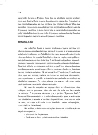 314
aprendido durante o Projeto. Esse tipo de atividade permiti analisar
com que desenvoltura o aluno transita entre esses dois “mundos”, o
que possibilita avaliar até que ponto se deu o letramento científico. Ao
perceber, no seu texto, quando inserir os significados que fazem uso da
linguagem científica, o aluno demonstra a capacidade de perceber as
potencialidades de uma e de outra linguagem, pois certos significados
somente podem exprimir-se na linguagem científica.
METODOLOGIA
As redações finais a serem analisadas foram escritas por
alunos de duas escolas distintas, escola X e escola Y, ambas públicas
estaduais, localizadas em Belo Horizonte, cujos alunos são oriundos de
diversos bairros da própria Belo Horizonte e da região metropolitana,
incluindo periferias e vilas distantes. O perfil sócio cultural dos alunos é,
portanto, bastante heterogêneo, predominando a classe média baixa.
Quanto à atitude em relação à química, o perfil dos alunos das duas
escolas apresenta semelhanças. Sendo o número de alunos das duas
turmas bastante próximo, 24 na turma X e 27 na turma Y, podemos
dizer que, em ambas, metade da turma se mostrava interessada,
preocupada com a questão ambiental e empenhada em realizar as
atividades propostas. Os outros alunos, por sua vez, não eram muito
participativos e raramente falavam em aula.
No que diz respeito ao espaço físico e infraestrutura dos
colégios, ambos possuem, além da sala de aula, um laboratório
de química. É importante destacar que o projeto “Água em FoCo”
forneceu Kits contendo todo o material necessário para a realização
das atividades (a escola X também disponibilizou, para uso em sala
de aula, recursos adicionais como televisão, vídeo, retroprojetor,
computador e data-show).
Na análise, a leitura das redações levou em consideração os
seguintes aspectos:
• Número total de palavras;
• Parâmetros físico químicos de análise referidos;
 