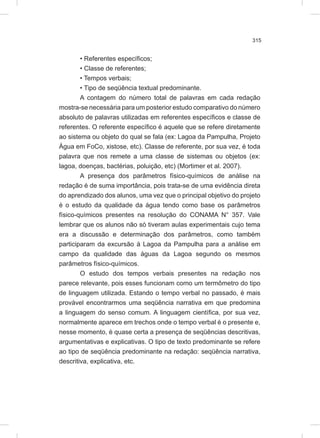 315
• Referentes específicos;
• Classe de referentes;
• Tempos verbais;
• Tipo de seqüência textual predominante.
A contagem do número total de palavras em cada redação
mostra-se necessária para um posterior estudo comparativo do número
absoluto de palavras utilizadas em referentes específicos e classe de
referentes. O referente específico é aquele que se refere diretamente
ao sistema ou objeto do qual se fala (ex: Lagoa da Pampulha, Projeto
Água em FoCo, xistose, etc). Classe de referente, por sua vez, é toda
palavra que nos remete a uma classe de sistemas ou objetos (ex:
lagoa, doenças, bactérias, poluição, etc) (Mortimer et al. 2007).
A presença dos parâmetros físico-químicos de análise na
redação é de suma importância, pois trata-se de uma evidência direta
do aprendizado dos alunos, uma vez que o principal objetivo do projeto
é o estudo da qualidade da água tendo como base os parâmetros
físico-químicos presentes na resolução do CONAMA N° 357. Vale
lembrar que os alunos não só tiveram aulas experimentais cujo tema
era a discussão e determinação dos parâmetros, como também
participaram da excursão à Lagoa da Pampulha para a análise em
campo da qualidade das águas da Lagoa segundo os mesmos
parâmetros físico-químicos.
O estudo dos tempos verbais presentes na redação nos
parece relevante, pois esses funcionam como um termômetro do tipo
de linguagem utilizada. Estando o tempo verbal no passado, é mais
provável encontrarmos uma seqüência narrativa em que predomina
a linguagem do senso comum. A linguagem científica, por sua vez,
normalmente aparece em trechos onde o tempo verbal é o presente e,
nesse momento, é quase certa a presença de seqüências descritivas,
argumentativas e explicativas. O tipo de texto predominante se refere
ao tipo de seqüência predominante na redação: seqüência narrativa,
descritiva, explicativa, etc.
 