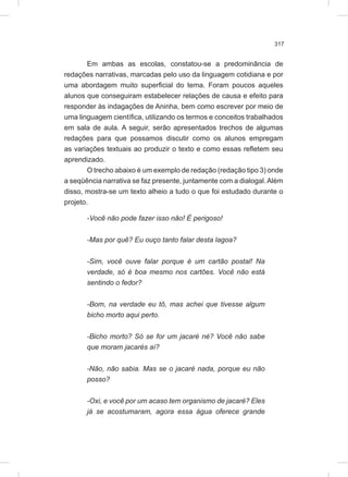 317
Em ambas as escolas, constatou-se a predominância de
redações narrativas, marcadas pelo uso da linguagem cotidiana e por
uma abordagem muito superficial do tema. Foram poucos aqueles
alunos que conseguiram estabelecer relações de causa e efeito para
responder às indagações de Aninha, bem como escrever por meio de
uma linguagem científica, utilizando os termos e conceitos trabalhados
em sala de aula. A seguir, serão apresentados trechos de algumas
redações para que possamos discutir como os alunos empregam
as variações textuais ao produzir o texto e como essas refletem seu
aprendizado.
O trecho abaixo é um exemplo de redação (redação tipo 3) onde
a seqüência narrativa se faz presente, juntamente com a dialogal.Além
disso, mostra-se um texto alheio a tudo o que foi estudado durante o
projeto.
-Você não pode fazer isso não! É perigoso!
-Mas por quê? Eu ouço tanto falar desta lagoa?
-Sim, você ouve falar porque é um cartão postal! Na
verdade, só é boa mesmo nos cartões. Você não está
sentindo o fedor?
-Bom, na verdade eu tô, mas achei que tivesse algum
bicho morto aqui perto.
-Bicho morto? Só se for um jacaré né? Você não sabe
que moram jacarés aí?
-Não, não sabia. Mas se o jacaré nada, porque eu não
posso?
-Oxi, e você por um acaso tem organismo de jacaré? Eles
já se acostumaram, agora essa água oferece grande
 
