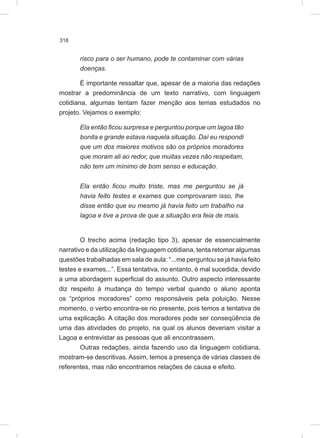 318
risco para o ser humano, pode te contaminar com várias
doenças.
É importante ressaltar que, apesar de a maioria das redações
mostrar a predominância de um texto narrativo, com linguagem
cotidiana, algumas tentam fazer menção aos temas estudados no
projeto. Vejamos o exemplo:
Ela então ficou surpresa e perguntou porque um lagoa tão
bonita e grande estava naquela situação. Daí eu respondi
que um dos maiores motivos são os próprios moradores
que moram ali ao redor, que muitas vezes não respeitam,
não tem um mínimo de bom senso e educação.
Ela então ficou muito triste, mas me perguntou se já
havia feito testes e exames que comprovaram isso, lhe
disse então que eu mesmo já havia feito um trabalho na
lagoa e tive a prova de que a situação era feia de mais.
O trecho acima (redação tipo 3), apesar de essencialmente
narrativo e da utilização da linguagem cotidiana, tenta retomar algumas
questões trabalhadas em sala de aula: “...me perguntou se já havia feito
testes e exames...”. Essa tentativa, no entanto, é mal sucedida, devido
a uma abordagem superficial do assunto. Outro aspecto interessante
diz respeito à mudança do tempo verbal quando o aluno aponta
os “próprios moradores” como responsáveis pela poluição. Nesse
momento, o verbo encontra-se no presente, pois temos a tentativa de
uma explicação. A citação dos moradores pode ser conseqüência de
uma das atividades do projeto, na qual os alunos deveriam visitar a
Lagoa e entrevistar as pessoas que ali encontrassem.
Outras redações, ainda fazendo uso da linguagem cotidiana,
mostram-se descritivas. Assim, temos a presença de várias classes de
referentes, mas não encontramos relações de causa e efeito.
 