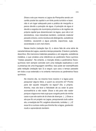 319
Disse a ela que mesmo a Lagoa da Pampulha sendo um
cartão postal da capital e um forte ponto turístico e lazer,
não é um lugar adequado para a prática de mergulho e
pesca devido a poluição da água. A poluição da água é
devido a esgotos de municípios próximos e de regiões da
própria capital que desembocam na lagoa, que não é só
domésticos, mas industriais também, contendo material
pesado e tóxico, como resíduos de detergente, substância
metálica, causando a água poluída, espumosa, suja,
esverdeada e com mal cheiro.
Nesse trecho (redação tipo 2), o aluno fala de uma série de
características da Lagoa, usando o tempo presente. O texto é, portanto,
descritivo. Ele menciona materiais pesados e, em seguida, substância
metálica, o que sinaliza uma referência ao parâmetro físico químico
“metais pesados”. No entanto, a menção direta a parâmetros físico-
químicos nem sempre coincide com uma redação explicativa e com
a presença de uma linguagem científica. Isso pode ser exemplificado
pela redação (redação tipo 3) a seguir, que usou o tempo passado
em toda a sua extensão e no entanto menciona os parâmetros físico
químicos:
No mesmo dia, na mesma hora resolvo ir a lagoa para
pesquisar alguns fatos, e quem eu encontro lá? Pronta
para dar aquele mergulho na lagoa? Ela, a própria,
Aninha, mas ela teve a felicidade de eu estar lá para
aconselhá-la a não nadar. Disse a ela para não nadar
porque a lagoa era mais suja que o esgoto perto da minha
casa e que ela sairia de lá cheia de doenças. (...) Disse a
ela que fiz um projeto na Lagoa, pesquisando tudo sobre
ela, a medição de PH, oxigênio dissolvido, turbidez. (...) E
essa foi a curiosa visita que Aninha fez a lagoa, gostando
muito e aprendendo também.
 