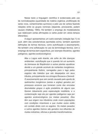 321
Nesse texto a linguagem científica é evidenciada pelo uso
de nominalizações (quantidade de matéria orgânica, proliferação de
seres vivos, contaminantes químicos) e pelo uso de verbos fazendo
relações entre os grupos nominais (depende, provocando, podem
causar) (Halliday, 1993). Há também o emprego de modalizadores
que relativizam certas afirmações (o verbo poder em vários tempos
diferentes).
A seguir apresentamos um outro exemplo (redação tipo 1) no
qual, além das características apontadas acima, também aparecem
definições de termos técnicos, como eutrofização e assoreamento.
Há também uma sofisticação no uso da terminologia técnica, com o
emprego de termos bem específicos, por exemplo tributários, agentes
patógenos, agentes exotoxicológicos:
Mas a Lagoa está doente, ela sofre de três doenças
ambientais: eutrofização que é quando há um aumento
da biomassa de fitoplâncton e outras plantas aquáticas
devido a um grande acúmulo de nutrientes inorgânicos,
principalmente fósforo, carregados para o lago pelos
esgotos não tratados que são despejados em seus
tributos, principalmente nos córregos Ressaca e Sarandi.
O assoreamento que vem sendo causado pelo aporte de
sedimentos inorgânicos (areias e argilas) gerados por
processos erosivos que tomaram conta das encostas
desmatadas graças à ação predatória de alguns que
fizeram loteamento para especulação mobiliária, e a
contaminação seja ela por agentes patógenos seja por
agentes ecotoxicológicos (os metais pesados). Eles
têm sua origem nos tributários onde vivem populações
com condições miseráveis e que muitas vezes estão
em contato direto com os esgotos. Os metais pesados
e outros agentes tóxicos são gerados nos efluentes de
muitas indústrias, oficinas e grandes transformadoras.
 