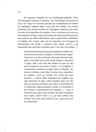 322
Em algumas redações há uma hibridização (Bakhtin, 1981)
das linguagens cotidiana e científica, com intercalação de trechos de
uma e de outra. Por exemplo, percebe-se a intercalação de trechos
em linguagem cotidiana (Mas o que eles não sabiam; Um enorme
problema) com trechos escritos em linguagem científica (pois todos
os seres vivos dependem de oxigênio, como os animais que vivem em
meioaquático,qualqueraçãoquenãosejadanatureza(antrópica),etc).
Isso pode ter um efeito interessante, pois a autora tenta estabelecer
um diálogo com o leitor, pelo uso de perguntas com checagem do
entendimento (ela tende a evaporar mais rápido, certo?) e de
expressões que exprimem surpresa (mas o que eles não sabiam ...).
O tempo foi passando e pequenos esgotos de residências
locais foram piorando a situação e contaminando a água.
O governo, que até o momento não estava fazendo nada,
lançou um projeto para retirar esses esgotos e despoluir
a Lagoa. Mas o que eles não sabiam era que um dos
piores problemas era quase invisível, o O2
(oxigênio) e
a temperatura presente na água havia se alterado. Um
enorme problema, pois todos os seres vivos dependem
de oxigênio, como os animais que vivem em meio
aquático, a maioria deles dependem do oxigênio que
está dissolvido na água, então qualquer ação que não
seja da natureza (antrópica) que altere a quantidade de
O2
dissolvido na água prejudica a saúde, e o ecossistema
dos animais e indiretamente dos vegetais. (.....) Com a
temperatura da água mais elevada, ela tende a evaporar
mais rápido, certo? Então o O2
que está contido nela
também vai e bem mais rápido do que a água que está
se evaporando.
 