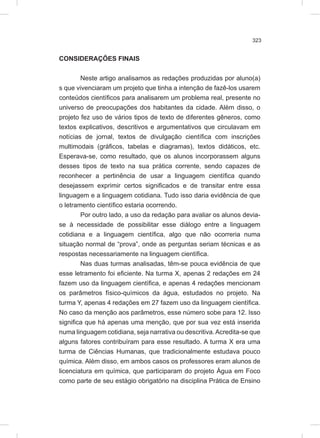323
CONSIDERAÇÕES FINAIS
Neste artigo analisamos as redações produzidas por aluno(a)
s que vivenciaram um projeto que tinha a intenção de fazê-los usarem
conteúdos científicos para analisarem um problema real, presente no
universo de preocupações dos habitantes da cidade. Além disso, o
projeto fez uso de vários tipos de texto de diferentes gêneros, como
textos explicativos, descritivos e argumentativos que circulavam em
notícias de jornal, textos de divulgação científica com inscrições
multimodais (gráficos, tabelas e diagramas), textos didáticos, etc.
Esperava-se, como resultado, que os alunos incorporassem alguns
desses tipos de texto na sua prática corrente, sendo capazes de
reconhecer a pertinência de usar a linguagem científica quando
desejassem exprimir certos significados e de transitar entre essa
linguagem e a linguagem cotidiana. Tudo isso daria evidência de que
o letramento científico estaria ocorrendo.
Por outro lado, a uso da redação para avaliar os alunos devia-
se à necessidade de possibilitar esse diálogo entre a linguagem
cotidiana e a linguagem científica, algo que não ocorreria numa
situação normal de “prova”, onde as perguntas seriam técnicas e as
respostas necessariamente na linguagem científica.
Nas duas turmas analisadas, têm-se pouca evidência de que
esse letramento foi eficiente. Na turma X, apenas 2 redações em 24
fazem uso da linguagem científica, e apenas 4 redações mencionam
os parâmetros físico-químicos da água, estudados no projeto. Na
turma Y, apenas 4 redações em 27 fazem uso da linguagem científica.
No caso da menção aos parâmetros, esse número sobe para 12. Isso
significa que há apenas uma menção, que por sua vez está inserida
numa linguagem cotidiana, seja narrativa ou descritiva.Acredita-se que
alguns fatores contribuíram para esse resultado. A turma X era uma
turma de Ciências Humanas, que tradicionalmente estudava pouco
química. Além disso, em ambos casos os professores eram alunos de
licenciatura em química, que participaram do projeto Água em Foco
como parte de seu estágio obrigatório na disciplina Prática de Ensino
 