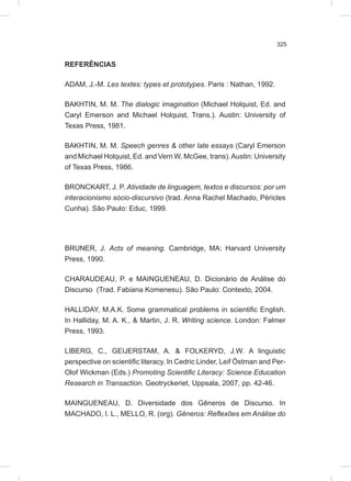 325
REFERÊNCIAS
ADAM, J.-M. Les textes: types et prototypes. Paris : Nathan, 1992.
BAKHTIN, M. M. The dialogic imagination (Michael Holquist, Ed. and
Caryl Emerson and Michael Holquist, Trans.). Austin: University of
Texas Press, 1981.
BAKHTIN, M. M. Speech genres & other late essays (Caryl Emerson
and Michael Holquist, Ed. and Vern W. McGee, trans).Austin: University
of Texas Press, 1986.
BRONCKART, J. P. Atividade de linguagem, textos e discursos: por um
interacionismo sócio-discursivo (trad. Anna Rachel Machado, Péricles
Cunha). São Paulo: Educ, 1999.
BRUNER, J. Acts of meaning. Cambridge, MA: Harvard University
Press, 1990.
CHARAUDEAU, P. e MAINGUENEAU, D. Dicionário de Análise do
Discurso (Trad. Fabiana Komenesu). São Paulo: Contexto, 2004.
HALLIDAY, M.A.K. Some grammatical problems in scientific English.
In Halliday, M. A. K., & Martin, J. R. Writing science. London: Falmer
Press, 1993.
LIBERG, C., GEIJERSTAM, A. & FOLKERYD, J.W. A linguistic
perspective on scientific literacy. In Cedric Linder, Leif Östman and Per-
Olof Wickman (Eds.) Promoting Scientific Literacy: Science Education
Research in Transaction. Geotryckeriet, Uppsala, 2007, pp. 42-46.
MAINGUENEAU, D. Diversidade dos Gêneros de Discurso. In
MACHADO, I. L., MELLO, R. (org). Gêneros: Reflexões em Análise do
 