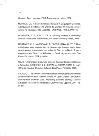 326
Discurso. Belo Horizonte: FALE-Faculdade de Letras, 2004.
MORTIMER, E. F. Sobre Chamas e Cristais: A Linguagem Científica,
A Linguagem Cotidiana e O Ensino de Ciências In: Ciência, ética e
cultura na educação. São Leopoldo : UNISINOS, 1998, p. 099-118.
MORTIMER, E. F., & SCOTT, P. H. Meaning making in secondary
science classrooms. Maidenhead, UK: Open University Press, 2003.
MORTIMER, E. F., MASSICAME, T., TIBERGHIEN A., BUTY, C. Uma
metodologia para caracterizar os gêneros de discurso como tipos
de estratégias enunciativas nas aulas de Ciência. In Nardi, R. (ed.)
A pesquisa em Ensino de Ciências no Brasil: alguns recortes. São
Paulo, Escrituras, 2007, p. 53-94.
ROJO, R. Gêneros do Discurso e Gêneros Textuais: Questões Teóricas
e Aplicadas. In MEURER J. L., BONINI, A., MOTTA-ROTH, D. (org),
Gêneros: Teorias, Métodos, Debates. São Paulo: Parábola, 2005.
SADLER, T. The aims of Science Education: Unifying the fundamental
and derived senses of scientific literacy. In Cedric Linder, Leif Östman
and Per-Olof Wickman (Eds.) Promoting Scientific Literacy: Science
Education Research in Transaction. Geotryckeriet, Uppsala, 2007, pp.
85-89.
 