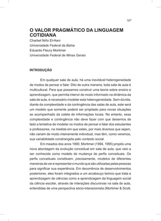 327
O VALOR PRAGMÁTICO DA LINGUAGEM
COTIDIANA
Charbel Niño El-Hani
Universidade Federal da Bahia
Eduardo Fleury Mortimer
Universidade Federal de Minas Gerais
INTRODUÇÃO
Em qualquer sala de aula, há uma inevitável heterogeneidade
de modos de pensar e falar. Dito de outra maneira, toda sala de aula é
multicultural. Para que possamos construir uma teoria sobre ensino e
aprendizagem, que permita intervir de modo informado na dinâmica da
sala de aula, é necessário modelar esta heterogeneidade. Sem dúvida,
diante da complexidade e da contingência das salas de aula, este será
um modelo que somente poderá ser projetado para novas situações
se acompanhado da coleta de informações locais. No entanto, essa
complexidade e contingência não deve fazer com que deixemos de
lado a tentativa de modelar os modos de pensar e falar dos estudantes
e professores, na medida em que estes, por mais diversos que sejam,
não variam de modo inteiramente individual, mas têm, como veremos,
sua variabilidade constrangida pelo contexto social.
Em meados dos anos 1990, Mortimer (1994, 1995) propôs uma
nova abordagem da evolução conceitual em sala de aula, que veio a
ser conhecida como modelo de mudança de perfis conceituais. Os
perfis conceituais constituem, precisamente, modelos de diferentes
maneirasdevererepresentaromundoquesãoutilizadaspelaspessoas
para significar sua experiência. Em decorrência de desenvolvimentos
posteriores, eles foram integrados a um arcabouço teórico que trata a
aprendizagem de ciências como a aprendizagem da linguagem social
da ciência escolar, através de interações discursivas na sala de aula,
entendidas de uma perspectiva sócio-interacionista (Mortimer & Scott,
 