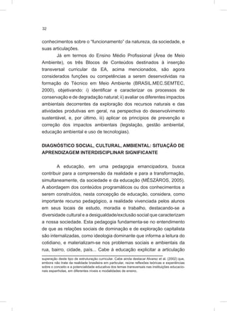 32
conhecimentos sobre o “funcionamento” da natureza, da sociedade, e
suas articulações.
Já em termos do Ensino Médio Profissional (Área de Meio
Ambiente), os três Blocos de Conteúdos destinados à inserção
transversal curricular da EA, acima mencionados, são agora
considerados funções ou competências a serem desenvolvidas na
formação do Técnico em Meio Ambiente (BRASIL.MEC.SEMTEC,
2000), objetivando: i) identificar e caracterizar os processos de
conservação e de degradação natural; ii) avaliar os diferentes impactos
ambientais decorrentes da exploração dos recursos naturais e das
atividades produtivas em geral, na perspectiva do desenvolvimento
sustentável, e, por último, iii) aplicar os princípios de prevenção e
correção dos impactos ambientais (legislação, gestão ambiental,
educação ambiental e uso de tecnologias).
DIAGNÓSTICO SOCIAL, CULTURAL, AMBIENTAL: SITUAÇÃO DE
APRENDIZAGEM INTERDISCIPLINAR SIGNIFICANTE
A educação, em uma pedagogia emancipadora, busca
contribuir para a compreensão da realidade e para a transformação,
simultaneamente, da sociedade e da educação (MÉSZÁROS, 2005).
A abordagem dos conteúdos programáticos ou dos conhecimentos a
serem construídos, nesta concepção de educação, considera, como
importante recurso pedagógico, a realidade vivenciada pelos alunos
em seus locais de estudo, moradia e trabalho, destacando-se a
diversidade cultural e a desigualdade/exclusão social que caracterizam
a nossa sociedade. Esta pedagogia fundamenta-se no entendimento
de que as relações sociais de dominação e de exploração capitalista
são internalizadas, como ideologia dominante que informa a leitura do
cotidiano, e materializam-se nos problemas sociais e ambientais da
rua, bairro, cidade, país... Cabe à educação explicitar a articulação
superação deste tipo de estruturação curricular. Cabe ainda destacar Alvarez et al. (2002) que,
embora não trate da realidade brasileira em particular, reúne reflexões teóricas e experiências
sobre o conceito e a potencialidade educativa dos temas transversais nas instituições educacio-
nais espanholas, em diferentes níveis e modalidades de ensino.
 
