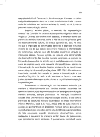 329
cognição individual. Desse modo, terminamos por lidar com conceitos
e significados que são mantidos numa forma bastante similar por uma
série de indivíduos, em variadas esferas do mundo social, tornando
possível a comunicação efetiva.
Segundo Kozulin (1990), o conceito de “representação
coletiva” de Durkheim foi uma das rotas que deu origem às idéias de
Vygotsky. Quando este último autor destacou a dimensão social dos
processos mentais humanos, como o fez em sua lei genética geral
do desenvolvimento cultural, ele estava apoiando-se, pois, na idéia
de que a imposição de construções coletivas à cognição individual
decorre do fato de que esta se desenvolve mediante a internalização
de ferramentas culturais que são tornadas disponíveis através de
interações sociais. Nesses termos, ele propõe uma compreensão
do desenvolvimento das funções mentais superiores, a exemplo da
formação de conceitos, de acordo com a qual elas aparecem primeiro
entre as pessoas, como uma categoria interpsicológica e, através da
internalização de experiências dirigidas socialmente, se transformam
numa categoria intrapsicológica (Vygotsky, 1978, 1981). Consideramos
importante, contudo, ter cuidado ao pensar a internalização a que
se refere Vygotsky, de modo a não terminarmos fazendo uma mera
justaposição de abordagem socioculturais e cognitivistas da cognição
e aprendizagem.
Entendemos a internalização das ferramentas culturais que
mediam o desenvolvimento das funções mentais superiores em
termos da constituição de potencialidades de emergência de funções
mentais similares, sempre produzidas na interação socialmente
situada entre um indivíduo e alguma situação externa, e não como a
produção de estruturas mentais estabilizadas de modo inteiramente
interno (Mortimer, Scott & El-Hani, 2009). Dito de outra maneira, o
aspecto de permanência em processos mentais como o pensamento
conceitual pode ser entendido como uma tendência ou potencialidade
de tais processos, quando plenamente desenvolvidos, serem
realizados e operarem de maneira similar diante de experiências
que percebemos como similares. O pensamento conceitual, como
 