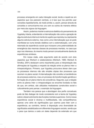 330
processo emergente em cada interação social, tende a repetir-se em
aspectos que nos parecem centrais, e é isso que nos permite usar
conceitos repetidamente, de modo similar, e, assim, pensar através de
conceitos e comunicarmo-nos uns com os outros de maneira efetiva
por meio dos signos da linguagem.
Assim, podemos manter a estrutura dialética do pensamento de
Vygotsky intacta, entendendo a internalização não como a geração de
alguma estrutura interna à mente do sujeito que reproduz ou representa
alguma estrutura externa, mas como uma internalização que só pode
manifestar-se numa tensão dialética com a externalização, com uma
retomada da experiência social que incorpora uma potencialidade de
emergência das mesmas classes de processos mentais, no caso que
aqui nos interessa, do mesmo modo pensar conceitualmente diante de
experiências similares.
Em nossa visão, este argumento está de acordo com dois
aspectos que Wertsch e colaboradores (Wertsch, 1985; Wertsch &
Smolka, 2001) destacam como importantes para a interpretação das
afirmações de Vygotsky a respeito da relação entre os planos inter- e
intrapsicológicos. Primeiro, que Vygotsky procurava deixar claro que
os processos internos não são simples cópias dos processos que
ocorrem no plano social. A internalização não constitui a transferência
de processos externos, mas um processo de transformação genética e
formação de um plano interno de consciência. Segundo, que a relação
entre os planos inter- e intrapsicológico se encontra fundada no fato
de que, em ambos, são utilizados mediadores construídos social e
culturalmente para pensar, a exemplo da linguagem.
Também nos parece que a abordagem dos perfis conceituais
pode de fato dialogar de modo consistente com a teoria de Vygotsky
sobre o desenvolvimento das funções mentais superiores. Como nossa
experiência social é diversa e multifacetada, não compartilhamos
apenas uma série de significações que usamos para lidar com a
experiência; ao contrário, temos à disposição uma diversidade de
significados estabilizados em diferentes linguagens sociais, sendo que
o peso que damos a cada um deles depende da extensão em que
 