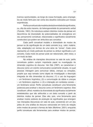331
tivemos oportunidades, ao longo de nossa formação, para empregá-
los de modo fértil para dar conta dos desafios colocados por nossas
experiências.
Perfisconceituaissãomodelosdestadiversidadedesignificados,
ou, dito de outra maneira, da heterogeneidade do pensamento verbal
(Tulviste, 1991). Os indivíduos exibem distintos modos de pensar em
decorrência da diversidade de potencialidades de emergência em
seu pensamento conceitual, relacionadas a significados socialmente
construídos que podem ser atribuídos aos conceitos.
Cada perfil conceitual modela a diversidade de modos de
pensar ou de significação de um dado conceito (e.g., calor, matéria,
vida, adaptação) em termos de uma série de “zonas”. Cada zona
representa um modo particular de pensar ou atribuir significado a um
conceito. Cada modo de pensar pode ser relacionado, além disso, a
um modo de falar.
Na análise de interações discursivas na sala de aula, perfis
conceituais podem cumprir importante papel na investigação da
dimensão cognitiva do discurso. Van Dijk (1997), ao caracterizar o
discurso como um evento comunicativo socialmente situado, no qual
pessoas interagem para comunicar idéias, crenças ou emoções,
propõe que seja tomada como objeto de investigação a descrição
integrada de três dimensões do discurso: (1) o uso da linguagem
– um fenômeno lingüístico; (2) a comunicação de idéias e crenças
– um fenômeno cognitivo; e (3) a interação em contextos sociais –
um fenômeno social. Perfis conceituais constituem uma ferramenta
poderosa para analisar o discurso como um fenômeno cognitivo. Eles
constituem, afinal, modelos da diversidade de significados socialmente
estabelecidos que são atribuídos a um dado conceito a partir de
distintos modos de pensar. Eles são, pois, uma ferramenta para
analisar modos estáveis de produção de significados que emergem
nas interações discursivas em sala de aula, consistindo em um dos
pólos de uma análise do discurso estruturada em torno da relação
entre modos de pensar e formas de falar (Mortimer, 2001): enquanto
perfis conceituais são ferramentas para analisar modos de pensar,
 