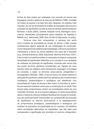 332
formas de falar podem ser analisadas com proveito em termos das
linguagens sociais e gêneros do discurso de Bakhtin (1986). A análise
de modos de pensar e de falar tem sido integrada, em estudos mais
recentes, ao uso da ferramenta de análise de interações discursivas e
produção de significados na sala de aula de ciências desenvolvida por
Mortimer e Scott (2003), também baseada numa abordagem sócio-
cultural, influenciada principalmente pelos trabalhos de Vygotsky e
Bakhtin (e.g., Sepulveda, 2009; Reis, El-Hani & Sepulveda, no prelo).
Torna-se mais fácil compreender a natureza dos perfis
como modelos da diversidade de modos de pensar e falar quando
consideramos alguns aspectos de sua metodologia de construção.
Comonãopoderemosdetalharestametodologia,indicamosaosleitores
interessados a leitura de outros trabalhos nas quais ela é discutida
(e.g., Amaral & Mortimer, 2006; Sepulveda, Mortimer & El-Hani, 2007).
Para construir um perfil conceitual, é necessário considerar uma grande
diversidade de significados atribuídos a um conceito e uma variedade
de contextos de produção de significados, incluindo pelo menos três
dos quatro domínios genéticos considerados por Vigotski em seus
estudos sobre as relações entre pensamento, linguagem e formação
de conceitos, a saber, os domínios sócio-cultural, ontogenético e
microgenético (Wertsch, 1985). O que se busca nos dados relativos à
produção de significado nestes domínios genéticos são compromissos
ontológicos, epistemológicos e axiológicos que estabilizam uma
diversidade de modos de pensar e falar sobre os conceitos e, assim,
tornam possível individuar zonas para a construção de um perfil. Para
buscar estes compromissos, devem ser considerados dados de uma
variedade de fontes, de uma maneira dialógica: (1) fontes secundárias
sobre a história da ciência e análises filosóficas do conceito em estudo,
que são particularmente instrumentais na compreensão da produção
de significados no domínio sócio-cultural e no estabelecimento
de compromissos ontológicos, epistemológicos e axiológicos que
norteiam os processos de significação de um conceito; (2) trabalhos
sobre concepções alternativas de estudantes, que são úteis para
compreender a significação dos conceitos no domínio ontogenético;
 