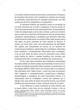 333
e (3) dados colhidos através de entrevistas, questionários e filmagens
de interações discursivas numa variedade de contextos de produção
de significado, particularmente em situações educacionais, que dão
acesso aos domínios ontogenético e microgenético.8
É importante enfatizar que identificar zonas na construção de
um perfil conceitual não se limita a categorizar o discurso escrito ou
oral, embora tipicamente envolva este procedimento.Anecessidade de
ir além da categorização se torna clara, contudo, quando se considera
que as zonas de um perfil são individuadas por meio de compromissos
ontológicos, epistemológicos e axiológicos que estruturam diferentes
modos de pensar e falar sobre um conceito.Afinal, estes compromissos
não estão, em geral, presentes de modo explícito no discurso. É
preciso, por assim dizer, cavar mais profundamente nas afirmações
dos sujeitos para interpretá-las em termos de um repertório de
compromissos ontológicos, epistemológicos e axiológicos, elaborados
como hipóteses e constantemente reformulados pelo investigador,
à luz de suas fontes de dados. Como foi comentado acima, fontes
sobre história da ciência e análises filosóficas dos conceitos são
particularmente úteis na tentativa de identificar tais compromissos.
Por fim, vale a pena considerar que a obtenção e interpretação
dos dados obtidos nas fontes citadas são entendidas em termos de um
processo de dialogo estruturado pelas intenções e procedimentos do
investigador (Martins, 2006). Assim, em momento algum as evidências
são entendidas como “dados brutos”, a partir dos quais se poderiam
obter categorias e, subseqüentemente, compromissos ontológicos,
epistemológicos e axiológicos de modo inteiramente indutivo. É a
interpretação ativa do investigador, munido das hipóteses que o
diálogo entre suas fontes de dados lhe permite formular, que permite
trabalhar tais compromissos e, assim, individuar zonas de um perfil.
O que diferencia os perfis conceituais de cada indivíduo são
os pesos dados a cada zona em sua cognição e práxis, e não as
zonas propriamente ditas. Afinal, como discutido acima, as zonas
8 É importante ter clareza de que não estamos propondo relações biunívocas entre domínios ge-
néticos e fontes de dados, mas apenas ilustrando algumas relações que têm sido instrumentais
em investigações sobre perfis conceituais.
 