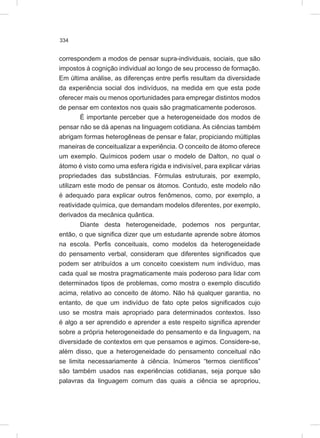 334
correspondem a modos de pensar supra-individuais, sociais, que são
impostos à cognição individual ao longo de seu processo de formação.
Em última análise, as diferenças entre perfis resultam da diversidade
da experiência social dos indivíduos, na medida em que esta pode
oferecer mais ou menos oportunidades para empregar distintos modos
de pensar em contextos nos quais são pragmaticamente poderosos.
É importante perceber que a heterogeneidade dos modos de
pensar não se dá apenas na linguagem cotidiana. As ciências também
abrigam formas heterogêneas de pensar e falar, propiciando múltiplas
maneiras de conceitualizar a experiência. O conceito de átomo oferece
um exemplo. Químicos podem usar o modelo de Dalton, no qual o
átomo é visto como uma esfera rígida e indivisível, para explicar várias
propriedades das substâncias. Fórmulas estruturais, por exemplo,
utilizam este modo de pensar os átomos. Contudo, este modelo não
é adequado para explicar outros fenômenos, como, por exemplo, a
reatividade química, que demandam modelos diferentes, por exemplo,
derivados da mecânica quântica.
Diante desta heterogeneidade, podemos nos perguntar,
então, o que significa dizer que um estudante aprende sobre átomos
na escola. Perfis conceituais, como modelos da heterogeneidade
do pensamento verbal, consideram que diferentes significados que
podem ser atribuídos a um conceito coexistem num indivíduo, mas
cada qual se mostra pragmaticamente mais poderoso para lidar com
determinados tipos de problemas, como mostra o exemplo discutido
acima, relativo ao conceito de átomo. Não há qualquer garantia, no
entanto, de que um indivíduo de fato opte pelos significados cujo
uso se mostra mais apropriado para determinados contextos. Isso
é algo a ser aprendido e aprender a este respeito significa aprender
sobre a própria heterogeneidade do pensamento e da linguagem, na
diversidade de contextos em que pensamos e agimos. Considere-se,
além disso, que a heterogeneidade do pensamento conceitual não
se limita necessariamente à ciência. Inúmeros “termos científicos”
são também usados nas experiências cotidianas, seja porque são
palavras da linguagem comum das quais a ciência se apropriou,
 