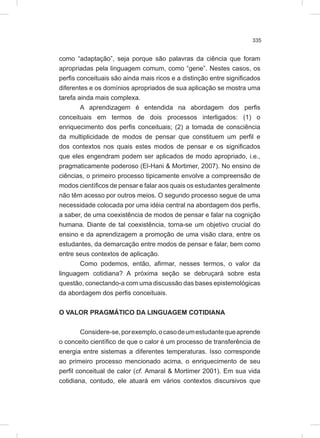 335
como “adaptação”, seja porque são palavras da ciência que foram
apropriadas pela linguagem comum, como “gene”. Nestes casos, os
perfis conceituais são ainda mais ricos e a distinção entre significados
diferentes e os domínios apropriados de sua aplicação se mostra uma
tarefa ainda mais complexa.
A aprendizagem é entendida na abordagem dos perfis
conceituais em termos de dois processos interligados: (1) o
enriquecimento dos perfis conceituais; (2) a tomada de consciência
da multiplicidade de modos de pensar que constituem um perfil e
dos contextos nos quais estes modos de pensar e os significados
que eles engendram podem ser aplicados de modo apropriado, i.e.,
pragmaticamente poderoso (El-Hani & Mortimer, 2007). No ensino de
ciências, o primeiro processo tipicamente envolve a compreensão de
modos científicos de pensar e falar aos quais os estudantes geralmente
não têm acesso por outros meios. O segundo processo segue de uma
necessidade colocada por uma idéia central na abordagem dos perfis,
a saber, de uma coexistência de modos de pensar e falar na cognição
humana. Diante de tal coexistência, torna-se um objetivo crucial do
ensino e da aprendizagem a promoção de uma visão clara, entre os
estudantes, da demarcação entre modos de pensar e falar, bem como
entre seus contextos de aplicação.
Como podemos, então, afirmar, nesses termos, o valor da
linguagem cotidiana? A próxima seção se debruçará sobre esta
questão, conectando-a com uma discussão das bases epistemológicas
da abordagem dos perfis conceituais.
O VALOR PRAGMÁTICO DA LINGUAGEM COTIDIANA
Considere-se,porexemplo,ocasodeumestudantequeaprende
o conceito científico de que o calor é um processo de transferência de
energia entre sistemas a diferentes temperaturas. Isso corresponde
ao primeiro processo mencionado acima, o enriquecimento de seu
perfil conceitual de calor (cf. Amaral & Mortimer 2001). Em sua vida
cotidiana, contudo, ele atuará em vários contextos discursivos que
 