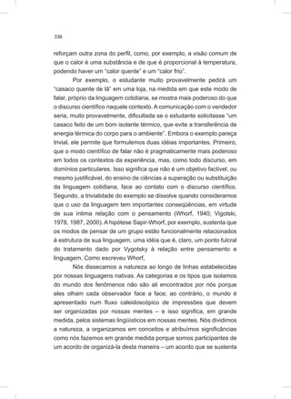 336
reforçam outra zona do perfil, como, por exemplo, a visão comum de
que o calor é uma substância e de que é proporcional à temperatura,
podendo haver um “calor quente” e um “calor frio”.
Por exemplo, o estudante muito provavelmente pedirá um
“casaco quente de lã” em uma loja, na medida em que este modo de
falar, próprio da linguagem cotidiana, se mostra mais poderoso do que
o discurso científico naquele contexto. A comunicação com o vendedor
seria, muito provavelmente, dificultada se o estudante solicitasse “um
casaco feito de um bom isolante térmico, que evite a transferência de
energia térmica do corpo para o ambiente”. Embora o exemplo pareça
trivial, ele permite que formulemos duas idéias importantes. Primeiro,
que o modo científico de falar não é pragmaticamente mais poderoso
em todos os contextos da experiência, mas, como todo discurso, em
domínios particulares. Isso significa que não é um objetivo factível, ou
mesmo justificável, do ensino de ciências a superação ou substituição
da linguagem cotidiana, face ao contato com o discurso científico.
Segundo, a trivialidade do exemplo se dissolve quando consideramos
que o uso da linguagem tem importantes conseqüências, em virtude
de sua íntima relação com o pensamento (Whorf, 1940; Vigotski,
1978, 1987, 2000). A hipótese Sapir-Whorf, por exemplo, sustenta que
os modos de pensar de um grupo estão funcionalmente relacionados
à estrutura de sua linguagem, uma idéia que é, claro, um ponto fulcral
do tratamento dado por Vygotsky à relação entre pensamento e
linguagem. Como escreveu Whorf,
Nós dissecamos a natureza ao longo de linhas estabelecidas
por nossas linguagens nativas. As categorias e os tipos que isolamos
do mundo dos fenômenos não são ali encontrados por nós porque
eles olham cada observador face a face; ao contrário, o mundo é
apresentado num fluxo caleidoscópico de impressões que devem
ser organizadas por nossas mentes – e isso significa, em grande
medida, pelos sistemas lingüísticos em nossas mentes. Nós dividimos
a natureza, a organizamos em conceitos e atribuímos significâncias
como nós fazemos em grande medida porque somos participantes de
um acordo de organizá-la desta maneira – um acordo que se sustenta
 