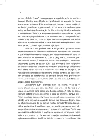 338
produz, de fato, “calor”, mas apresenta a propriedade de ser um bom
isolante térmico, que dificulta a transferência de energia de nosso
corpo para o ambiente. Este estudante terá mostrado uma consciência
da heterogeneidade do pensamento sobre o calor e da demarcação
entre os domínios de aplicação de diferentes significados atribuídos
a este conceito. Sem que a linguagem cotidiana tenha de ser negado
em seu valor pragmático, ele pode ser considerado um aprendiz bem
sucedido de ciências, uma vez que se mostra capaz de usar idéias
científicas e cotidianas sobre o calor de maneira complementar, cada
qual em seu contexto apropriado de aplicação.
Embora possa parecer que a pergunta do professor tenha
mostrado um uso da compreensão científica do calor na vida cotidiana,
o que teria ocorrido nesta situação, em nosso entendimento, seria um
deslocamento do estudante, ao ouvir a pergunta do professor, para
um contexto escolar. É importante, assim, usar exemplos – tanto neste
argumento, quanto em sala de aula – que mostrem o valor pragmático
do discurso científico também no cotidiano. Embora seja conveniente
falar sobre coisas quentes e frias numa variedade de situações, em
várias circunstâncias da vida cotidiana a visão científica do calor como
um processo de transferência de energia é muito mais poderosa do
que a visão de senso comum do calor e do frio como substâncias ou
propriedades dos materiais.
Considerem outro exemplo: num dia quente, você se vê
numa situação na qual deve escolher entre um copo de vidro e um
copo de alumínio para beber uma bebida gelada. A visão de senso
comum poderá levá-lo a escolher o copo de alumínio, porque ele é
“frio”, mas isso apenas significará que sua bebida esquentará mais
rápido, uma vez que a sensação térmica que temos ao tocar o copo
de alumínio decorre de ele ser um melhor condutor térmico do que o
vidro. Nesta situação cotidiana, o modo científico de pensar se mostra
pragmaticamente mais poderoso do que o modo cotidiano. Em termos
das práticas pedagógicas, o objetivo da tomada de consciência indica,
pois, a importância de criar em sala uma diversidade de contextos de
aplicação das idéias científicas, incluindo contextos do cotidiano. Não
 