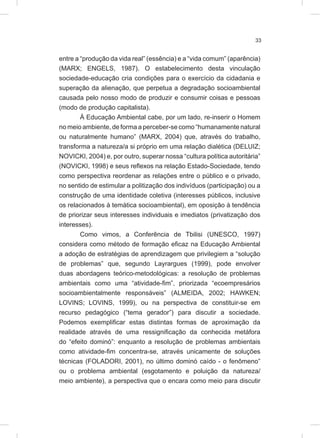 33
entre a “produção da vida real” (essência) e a “vida comum” (aparência)
(MARX; ENGELS, 1987). O estabelecimento desta vinculação
sociedade-educação cria condições para o exercício da cidadania e
superação da alienação, que perpetua a degradação socioambiental
causada pelo nosso modo de produzir e consumir coisas e pessoas
(modo de produção capitalista).
À Educação Ambiental cabe, por um lado, re-inserir o Homem
no meio ambiente, de forma a perceber-se como “humanamente natural
ou naturalmente humano” (MARX, 2004) que, através do trabalho,
transforma a natureza/a si próprio em uma relação dialética (DELUIZ;
NOVICKI, 2004) e, por outro, superar nossa “cultura política autoritária”
(NOVICKI, 1998) e seus reflexos na relação Estado-Sociedade, tendo
como perspectiva reordenar as relações entre o público e o privado,
no sentido de estimular a politização dos indivíduos (participação) ou a
construção de uma identidade coletiva (interesses públicos, inclusive
os relacionados à temática socioambiental), em oposição à tendência
de priorizar seus interesses individuais e imediatos (privatização dos
interesses).
Como vimos, a Conferência de Tbilisi (UNESCO, 1997)
considera como método de formação eficaz na Educação Ambiental
a adoção de estratégias de aprendizagem que privilegiem a “solução
de problemas” que, segundo Layrargues (1999), pode envolver
duas abordagens teórico-metodológicas: a resolução de problemas
ambientais como uma “atividade-fim”, priorizada “ecoempresários
socioambientalmente responsáveis” (ALMEIDA, 2002; HAWKEN;
LOVINS; LOVINS, 1999), ou na perspectiva de constituir-se em
recurso pedagógico (“tema gerador”) para discutir a sociedade.
Podemos exemplificar estas distintas formas de aproximação da
realidade através de uma ressignificação da conhecida metáfora
do “efeito dominó”: enquanto a resolução de problemas ambientais
como atividade-fim concentra-se, através unicamente de soluções
técnicas (FOLADORI, 2001), no último dominó caído - o fenômeno”
ou o problema ambiental (esgotamento e poluição da natureza/
meio ambiente), a perspectiva que o encara como meio para discutir
 