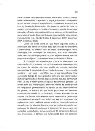 339
seria, contudo, despropositado também incluir nesta prática contextos
que mostrem o valor pragmático da linguagem cotidiano. Isso poderá
ajudar, se bem planejado, o estudante a compreender a necessidade
e o significado da demarcação. Não podemos perder de vista, no
entanto, que tem sido reconhecido na literatura o requisito de que, para
que sejam eficazes, discussões relativas a aspectos epistemológicos,
como a demarcação, devem ser feitas de modo explicito, e não apenas
implicitamente (e.g., Abd-El-Khalick & Lederman, 2000; Lederman,
2007; McComas, 2008).
Diante de idéias como as que foram expostas acima, a
abordagem dos perfis conceituais pode ser acusada de relativismo.
Consideramos, no entanto, que as bases epistemológicas desta
abordagem não comungam do relativismo, mas estão alinhadas,
antes, com uma visão pragmatista e, mais especificamente, com um
pragmatismo objetivo, como encontramos em Charles S. Peirce.
A concepção de aprendizagem própria da abordagem que
estamos discutindo sustenta que perfis conceituais são enriquecidos
no ensino de ciências, mas num padrão de evolução conceitual
que não leva à substituição de um modo de pensar – por exemplo,
cotidiano – por outro – científico, mas à sua coexistência. Esta
concepção dialoga de modo produtivo com uma das interpretações
da heterogeneidade de formas de pensamento discutida por Wertsch
(1991, p. 97), a “heterogeneidade apesar da hierarquia genética”. De
acordo com esta interpretação, diferentes formas de pensar podem
ser ranqueadas geneticamente, no sentido de seu desenvolvimento
ou gênese, na medida em que foram produzidas em diferentes
momentos da história do conhecimento humano. Contudo, não se
assume que formas mais recentes sejam, necessária e geralmente,
mais poderosas do que formas anteriores. Wertsch argumenta que
a gênese de novos modos de pensar resulta do desenvolvimento de
novas formas de atividade humana, mas, na medida em que formas
anteriores de atividade continuem a desempenhar algum papel nos
contextos socioculturais, formas anteriores do pensamento também
são preservadas e permanecem funcionando bem em contextos
 