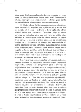 340
apropriados. Esta interpretação explica de modo adequado, em nossa
visão, por que pedir um casaco quente continua sendo um modo de
falar (e pensar) apropriado em determinados contextos, apesar de não
ser compatível com a compreensão científica sobre o calor.
Osdebatessobreorelativismoesuacontraparte,oracionalismo,
dizem respeito principalmente à apreciação e escolha de teorias, mas
são também relacionados ao problema da demarcação entre ciência
e outras formas de conhecimento. Colocando o debate em termos
extremos, um racionalista afirma que pode haver um critério único,
atemporal e universal para avaliar os méritos relativos de teorias
rivais, como, por exemplo, o critério popperiano de falseabilidade
(Popper, 1975). Um relativista, por sua vez, nega a existência de um
critério racionalista universal e ahistórico que possa orientar nossos
juízos e decisões acerca de teorias. O que é melhor ou pior no que
respeita às teorias científicas varia de indivíduo para indivíduo e/
ou de comunidade para comunidade. O objetivo da construção do
conhecimento dependerá do que é considerado importante por um
indivíduo ou comunidade (Chalmers, 1993).
É correto ver no pragmatismo certa proximidade ao relativismo,
na medida em que, não obstante as muitas variedades de filosofias
pragmatistas, um tema básico compartilhado por toda a tradição do
pragmatismo é uma forte ênfase sobre a inserção (embeddedness)
de toda e qualquer construção cognitiva humana nas práticas e
nos discursos (El-Hani & Pihlström, 2002; Pihlström, 1996). Mas há
também um distanciamento entre pragmatismo e relativismo que não
pode ser negligenciado. Se enfocarmos, em particular, a preocupação
epistêmica com o significado e a verdade, o pragmatismo filosófico
pode ser caracterizado, em termos gerais, pela idéia de que a eficácia
na aplicação prática oferece um critério ou padrão para a determinação
da verdade dos enunciados (Rescher, 1995). Assim, não se trata de
que pragmatistas simplesmente rejeitem a noção da verdade como
algum tipo de relação entre conhecimento e realidade; sua intenção
é, antes, esclarecer o significado de tal relação mediante um apelo às
ações, embora haja substancial variação entre os pragmatistas quanto
 