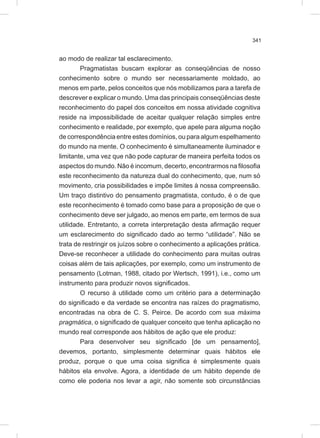 341
ao modo de realizar tal esclarecimento.
Pragmatistas buscam explorar as conseqüências de nosso
conhecimento sobre o mundo ser necessariamente moldado, ao
menos em parte, pelos conceitos que nós mobilizamos para a tarefa de
descrever e explicar o mundo. Uma das principais conseqüências deste
reconhecimento do papel dos conceitos em nossa atividade cognitiva
reside na impossibilidade de aceitar qualquer relação simples entre
conhecimento e realidade, por exemplo, que apele para alguma noção
de correspondência entre estes domínios, ou para algum espelhamento
do mundo na mente. O conhecimento é simultaneamente iluminador e
limitante, uma vez que não pode capturar de maneira perfeita todos os
aspectos do mundo. Não é incomum, decerto, encontrarmos na filosofia
este reconhecimento da natureza dual do conhecimento, que, num só
movimento, cria possibilidades e impõe limites à nossa compreensão.
Um traço distintivo do pensamento pragmatista, contudo, é o de que
este reconhecimento é tomado como base para a proposição de que o
conhecimento deve ser julgado, ao menos em parte, em termos de sua
utilidade. Entretanto, a correta interpretação desta afirmação requer
um esclarecimento do significado dado ao termo “utilidade”. Não se
trata de restringir os juízos sobre o conhecimento a aplicações prática.
Deve-se reconhecer a utilidade do conhecimento para muitas outras
coisas além de tais aplicações, por exemplo, como um instrumento de
pensamento (Lotman, 1988, citado por Wertsch, 1991), i.e., como um
instrumento para produzir novos significados.
O recurso à utilidade como um critério para a determinação
do significado e da verdade se encontra nas raízes do pragmatismo,
encontradas na obra de C. S. Peirce. De acordo com sua máxima
pragmática, o significado de qualquer conceito que tenha aplicação no
mundo real corresponde aos hábitos de ação que ele produz:
Para desenvolver seu significado [de um pensamento],
devemos, portanto, simplesmente determinar quais hábitos ele
produz, porque o que uma coisa significa é simplesmente quais
hábitos ela envolve. Agora, a identidade de um hábito depende de
como ele poderia nos levar a agir, não somente sob circunstâncias
 