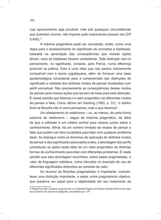342
cujo aparecimento seja provável, mas sob quaisquer circunstâncias
que poderiam ocorrer, não importa quão improváveis possam ser (CP
5.400). 9
A máxima pragmática pode ser concebida, então, como uma
regra para o esclarecimento do significado de conceitos e hipóteses,
baseada na apreciação das conseqüências que nossas ações
teriam, caso as hipóteses fossem verdadeiras. Toda distinção real no
pensamento, no significado, consiste, para Peirce, numa diferença
possível na prática. Esta é uma idéia que nos parece inteiramente
compatível com a teoria vygotskyana, além de fornecer uma base
epistemológica consistente para a compreensão das distinções de
significado e validade dos distintos modos de pensar modelados num
perfil conceitual. São precisamente as conseqüências destes modos
de pensar para nossas ações que servem de base para esta distinção.
É nesse sentido que falamos no valor pragmático de diferentes modos
de pensar e falar. Como afirma Ian Hacking (1983, p. 31), “o árbitro
final na filosofia não é como pensamos, mas o que fazemos”.
Um afastamento do relativismo – ou, ao menos, de certa forma
extrema de relativismo – segue da máxima pragmática, da idéia
de que a utilidade é um critério central para nossos juízos sobre o
conhecimento. Afinal, há um número limitado de modos de pensar e
falar que podem ser bem sucedidos para lidar com qualquer problema
dado. Ao distinguir entre os domínios de aplicação de distintos modos
de pensar e dos significados associados a eles, a abordagem dos perfis
conceituais se apóia nesta idéia de um valor pragmático de distintas
formas de conhecimento para lidar com diferentes problemas. É neste
sentido que esta abordagem reconhece, sobre bases pragmatistas, o
valor da linguagem cotidiana, como discutido no exemplo do uso de
diferentes significados atribuídos ao conceito de calor.
Ao recorrer às filosofias pragmatistas, é importante, contudo,
tecer uma distinção importante, a saber, entre pragmatismo objetivo,
que preserva um papel para a objetividade em seu tratamento da
9 Seguimos aqui a prática usual de citar os Collected Papers of Charles Sanders Peirce por meio
dos números de volume e parágrafo, precedidos por ‘CP’.
 