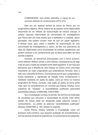 344
COMUNIDADE, sem limites definidos, e capaz de um
aumento definido do conhecimento (CP 5.311).
Este era um aspecto central da busca de Peirce por um
pragmatismo objetivo. Afinal, tratava-se de apostar numa objetividade
decorrente de um método de autocorreção de nossas crenças. A
própria natureza interminável da comunidade de investigadores
que Peirce tem em vista mostra que a realidade e a verdade, assim
pensadas, não podem cumprir mais do que um papel regulativo.
A ênfase recai, aqui, sobre o trabalho de autocorreção de uma
comunidade de investigadores e, assim, de fato nos acercamos da
idéia da objetividade como propriedade de práticas epistêmicas que
podem conduzir a um conhecimento que se eleva para além da mera
opinião subjetiva.
Contudo, se estivermos preocupados com o futuro próximo,
como estavam William James e John Dewey, necessitaremos de algo
mais do que a noção da verdade como ideal regulativo. É por isso que
pensamos que a filosofia de John Dewey se coloca como uma base
importante da visão pragmatista que pretendemos formular, lado a
lado com a filosofia de Peirce. Comentamos acima que o pragmatismo
busca esclarecer o significado da relação entre conhecimento e
realidade mediante um apelo às ações, como já vimos na máxima
pragmática de Peirce. Contudo, este apelo às ações se torna ainda
mais claro se considerarmos um conceito que Dewey introduz como
substituto da “verdade”, a assertibilidade justificada (warranted
assertibility) (Dewey, [1938]1998, [1941]1998):
Se a investigação começa na dúvida, ela termina na instituição
de condições que removem a necessidade da dúvida. Este último
estado de coisas pode ser designado pelas palavras crença e
conhecimento... eu prefiro as palavras “assertibilidade justificada”
(Dewey, [1938]1998, p. 160, ênfase no original).
Como Peirce, Dewey entendia a investigação como um
processo auto-corretivo, que requeria avaliação de procedimentos e
normas através do teste da experiência. O conhecimento era adquirido,
 