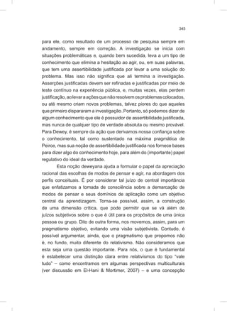 345
para ele, como resultado de um processo de pesquisa sempre em
andamento, sempre em correção. A investigação se inicia com
situações problemáticas e, quando bem sucedida, leva a um tipo de
conhecimento que elimina a hesitação ao agir, ou, em suas palavras,
que tem uma assertibilidade justificada por levar a uma solução do
problema. Mas isso não significa que ali termina a investigação.
Asserções justificadas devem ser refinadas e justificadas por meio de
teste contínuo na experiência pública, e, muitas vezes, elas perdem
justificação,aolevaraaçõesquenãoresolvemosproblemascolocados,
ou até mesmo criam novos problemas, talvez piores do que aqueles
que primeiro dispararam a investigação. Portanto, só podemos dizer de
algum conhecimento que ele é possuidor de assertibilidade justificada,
mas nunca de qualquer tipo de verdade absoluta ou mesmo provável.
Para Dewey, é sempre da ação que derivamos nossa confiança sobre
o conhecimento, tal como sustentado na máxima pragmática de
Peirce, mas sua noção de assertibilidade justificada nos fornece bases
para dizer algo do conhecimento hoje, para além do (importante) papel
regulativo do ideal da verdade.
Esta noção deweyana ajuda a formular o papel da apreciação
racional das escolhas de modos de pensar e agir, na abordagem dos
perfis conceituais. É por considerar tal juízo de central importância
que enfatizamos a tomada de consciência sobre a demarcação de
modos de pensar e seus domínios de aplicação como um objetivo
central da aprendizagem. Torna-se possível, assim, a construção
de uma dimensão crítica, que pode permitir que se vá além de
juízos subjetivos sobre o que é útil para os propósitos de uma única
pessoa ou grupo. Dito de outra forma, nos movemos, assim, para um
pragmatismo objetivo, evitando uma visão subjetivista. Contudo, é
possível argumentar, ainda, que o pragmatismo que propomos não
é, no fundo, muito diferente do relativismo. Não consideramos que
esta seja uma questão importante. Para nós, o que é fundamental
é estabelecer uma distinção clara entre relativismos do tipo “vale
tudo” – como encontramos em algumas perspectivas multiculturais
(ver discussão em El-Hani & Mortimer, 2007) – e uma concepção
 