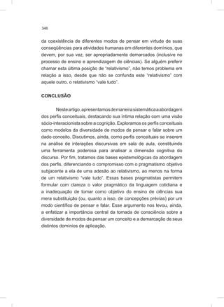 346
da coexistência de diferentes modos de pensar em virtude de suas
conseqüências para atividades humanas em diferentes domínios, que
devem, por sua vez, ser apropriadamente demarcados (inclusive no
processo de ensino e aprendizagem de ciências). Se alguém preferir
chamar esta última posição de “relativismo”, não temos problema em
relação a isso, desde que não se confunda este “relativismo” com
aquele outro, o relativismo “vale tudo”.
CONCLUSÃO
Nesteartigo,apresentamosdemaneirasistemáticaaabordagem
dos perfis conceituais, destacando sua íntima relação com uma visão
sócio-interacionista sobre a cognição. Exploramos os perfis conceituais
como modelos da diversidade de modos de pensar e falar sobre um
dado conceito. Discutimos, ainda, como perfis conceituais se inserem
na análise de interações discursivas em sala de aula, constituindo
uma ferramenta poderosa para analisar a dimensão cognitiva do
discurso. Por fim, tratamos das bases epistemológicas da abordagem
dos perfis, diferenciando o compromisso com o pragmatismo objetivo
subjacente a ela de uma adesão ao relativismo, ao menos na forma
de um relativismo “vale tudo”. Essas bases pragmatistas permitem
formular com clareza o valor pragmático da linguagem cotidiana e
a inadequação de tomar como objetivo do ensino de ciências sua
mera substituição (ou, quanto a isso, de concepções prévias) por um
modo científico de pensar e falar. Esse argumento nos levou, ainda,
a enfatizar a importância central da tomada de consciência sobre a
diversidade de modos de pensar um conceito e a demarcação de seus
distintos domínios de aplicação.
 