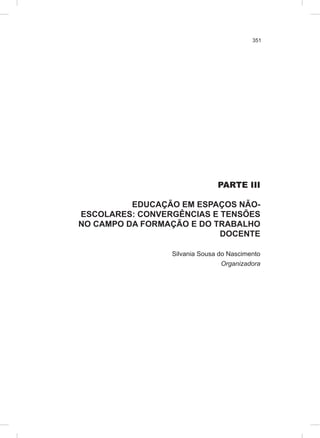 351
PARTE III
EDUCAÇÃO EM ESPAÇOS NÃO-
ESCOLARES: CONVERGÊNCIAS E TENSÕES
NO CAMPO DA FORMAÇÃO E DO TRABALHO
DOCENTE
Silvania Sousa do Nascimento
Organizadora
 