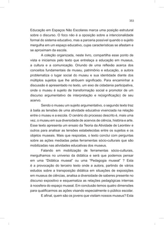 353
Educação em Espaços Não Escolares marca uma posição estrutural
sobre o discurso. O foco não é a oposição sobre a intencionalidade
formal do sistema educativo, mas a parceria possível quando o sujeito
mergulha em um espaço educativo, cujas características se afastam e
se aproximam da escola.
A coleção organizada, neste livro, compartilha esse ponto de
vista e iniciamos pelo texto que entrelaça a educação em museus,
a cultura e a comunicação. Oriundo de uma reflexão acerca dos
conceitos fundamentais de museu, patrimônio e educação, a autora
problematiza o lugar social do museu e sua identidade diante dos
múltiplos sujeitos que lhe atribuem significado. Para encaminhar a
discussão é apresentado no texto, um eixo de cidadania participativa,
onde o museu é sujeito de transformação social e promotor de um
discurso argumentativo de interpretação e re(significação) de seu
acervo.
Sendo o museu um sujeito argumentativo, o segundo texto traz
à baila as tensões de uma atividade educativa vivenciada na relação
entre o museu e a escola. O cenário do processo descrito é, mais uma
vez, o museu em sua diversidade de acervos de ciência, história e arte.
Esse texto apresenta um ensaio da Teoria da Atividade de Leontiev e
outros para analisar as tensões estabelecidas entre os sujeitos e os
objetos museais. Mais que respostas, o texto conclui com perguntas
sobre as ações mediadas pelas ferramentas sócio-culturais que são
mobilizadas nas atividades educativas dos museus.
Falando em mobilização de ferramentas sócio-culturais,
mergulhamos no universo da didática e será que podemos pensar
em uma “Didática museal” ou uma “Pedagogia museal” ? Esta
é a provocação do terceiro texto onde a autora, partindo de vários
estudos sobre a transposição didática em situações de exposições
em museus de ciências, analisa a diversidade de saberes presente no
discurso expositivo e esquematiza as relações pedagógicas internas
à noosfera do espaço museal. Em conclusão temos quatro dimensões
para qualificarmos as ações visando especialmente o público escolar.
E afinal, quem são os jovens que visitam nossos museus? Esta
 