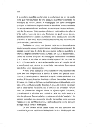 354
é a excelente questão que teremos a oportunidade de ler no quarto
texto que traz resultados de uma pesquisa quantitativa realizada no
município do Rio de Janeiro. A investigação tem como abordagem
principal o conceito de capital cultural e relaciona a disponibilidade
de recursos educacionais e culturais ao número de museus visitados,
padrão de acesso, desempenho médio em matemática dos alunos
entre outras variáveis para criar hipóteses do perfil desse jovem.
Estudos sistemáticos dessa natureza são ainda escassos no contexto
brasileiro, e, este texto aponta indicadores iniciais para inçarmos um
perfil de nosso jovem visitante.
Conhecemos pouco dos jovens visitantes e provavelmente
ainda menos de nossos professores que no cotidiano ousam evadir do
espaço escolar. Este é o tema de nosso quinto texto que questiona o
interessedoprofessoremlevarseualunadoaumespaçodesconhecido.
Como ele escolhe o espaço? Há indicações na escola ou facilidades
que o levam a escolher um determinado espaço? No decorrer do
texto podemos sentir a trama estabelecida entre a formação inicial
e a continuada que culmina em uma visão, nas equipes dos museus
estudados, sobre esses sujeitos.
A trama entre a escola e o museu também está presente nesta
obra, em sua complexidade e beleza. E como toda prática sócio-
cultural, podemos pensá-la na relação entre os universos culturais dos
sujeitos. Esta posição crítica diante do cotidiano da escola e do museu
é tratada em nosso sexto texto, no qual pesquisas colaborativas entre
estes entes institucionais são descritas. A proposta do texto é avançar
com a base teórica inovadora para a formação do professor. Por um
lado, os professores integram metas de aprendizagem conceitual,
procedimental e atitudinal em currículos cada vez mais abertos e
interdisciplinares. Por outro lado a posição sensível do “mediador” do
espaço expositivo, que necessita atender demandas entre as quais
negociações de conflitos diversos, é colocada como central para um
diálogo efetivo entre as instituições.
Os três últimos textos desse nosso livro são centrados em
uma abordagem de importante destaque no cenário dos espaços não
 