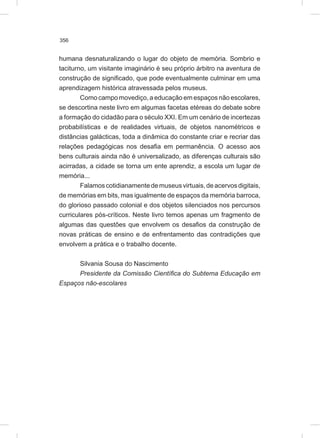 356
humana desnaturalizando o lugar do objeto de memória. Sombrio e
taciturno, um visitante imaginário é seu próprio árbitro na aventura de
construção de significado, que pode eventualmente culminar em uma
aprendizagem histórica atravessada pelos museus.
Como campo movediço, a educação em espaços não escolares,
se descortina neste livro em algumas facetas etéreas do debate sobre
a formação do cidadão para o século XXI. Em um cenário de incertezas
probabilísticas e de realidades virtuais, de objetos nanométricos e
distâncias galácticas, toda a dinâmica do constante criar e recriar das
relações pedagógicas nos desafia em permanência. O acesso aos
bens culturais ainda não é universalizado, as diferenças culturais são
acirradas, a cidade se torna um ente aprendiz, a escola um lugar de
memória...
Falamoscotidianamentedemuseusvirtuais,deacervosdigitais,
de memórias em bits, mas igualmente de espaços da memória barroca,
do glorioso passado colonial e dos objetos silenciados nos percursos
curriculares pós-críticos. Neste livro temos apenas um fragmento de
algumas das questões que envolvem os desafios da construção de
novas práticas de ensino e de enfrentamento das contradições que
envolvem a prática e o trabalho docente.
Silvania Sousa do Nascimento
Presidente da Comissão Científica do Subtema Educação em
Espaços não-escolares
 