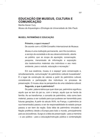 357
EDUCAÇÃO EM MUSEUS, CULTURA E
COMUNICAÇÃO
Marília Xavier Cury
Museu de Arqueologia e Etnologia da Universidade de São Paulo
MUSEU, PATRIMÔNIO E EDUCAÇÃO
Primeiro, o que é museu?
De acordo com o ICOM-Conselho Internacional de Museus
Museu é uma instituição permanente, sem fins lucrativos,
a serviço da sociedade e de seu desenvolvimento, aberta
ao público, que se ocupa da aquisição, conservação,
pesquisa, transmissão de informação e exposição
dos testemunhos materiais dos indivíduos e seu meio
ambiente, para o estudo, educação e recreação.1
Em sua essência, museu é o espaço2
para conservação e,
simultaneamente, comunicação3
do patrimônio cultural musealizado4
.
É o lugar de construção de valores a partir do patrimônio cultural,
considerando a participação dos indivíduos no processo de
preservação. O museu atua na perspectiva de uma cidadania cultural.
Segundo, o que é patrimônio?
Do pater, palavra latina que quer dizer pai, patrimônio significou
aquilo que se tem do pai ou, com o tempo, aquilo que se herda da
família. Ao se transformar, o conceito de patrimônio, visto como bem
material, passou a ser cuidado para que pudesse ser transmitido para
futuras gerações. A partir do século XVIII, na França, o patrimônio (e
sua transmissão) passou a ser de responsabilidade do estado porque
passou a ser bem da nação. Esta idéia de patrimônio vinculado à
Nação proliferou desde a Europa para todo o mundo, principalmente
para as (ex)colônias. Surge aí a idéia de preservação - para a memória
- e uso público - para a educação/instrução pública e contemplação
 