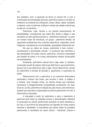 358
dos cidadãos. Com a expansão do termo no século XX, e com a
contribuição da antropologia para isto, patrimônio passou a remeter ao
material e ao imaterial (ou intangível), coisas, idéias, ações, tradições
e saberes, usos e costumes, práticas e modos de criação cultural que
se dão em um território.
Patrimônio, hoje, remete a um grande fracionamento de
possibilidades, considerando que todos têm direito a eleger o que
considera um bem patrimonial para si - patrimônio individual - ou para
um número maior de indivíduos, um grupo - patrimônio familiar, de
segmentos profissionais e/ou culturais específicos, imigrantes, povos
indígenas, moradores de uma localidade, populações tradicionais etc.
No que se refere ao museu, patrimônio é bem comum -
considerando a diversidade cultural - e constructo das memórias e
das identidades. Por estes motivos, patrimônio, memória e identidade
são direitos de todos e no museu participamos dessas construções
conscientemente.
Entretanto, patrimônio cultural não é algo dado, é, também,
construção a partir de valores. Nós é que definimos o que é patrimônio,
porque nós é que atribuímos valor a algo. Vendo desta forma, pensar
em patrimônio é tomada de decisão e, igualmente, é expressão de
poder.
Relacionar-se com o patrimônio é um exercício democrático
sistemático, embora não linear, que envolve o olhar, a análise e
a síntese, uma situação crítica, ao mesmo tempo que individual,
necessária e obrigatoriamente compartilhada socialmente. Um bem
torna-se, ou não, patrimônio na relação de, pelo menos, dois indivíduos-
sujeitos que exercitam a negociação do atributo patrimonial. Por isto, é
democracia e educação.
A educação a partir do patrimônio e para o patrimônio é
essencial para todos os cidadãos porque a aprendizagem referente
à construção de valores patrimoniais acontece no plano atitudinal e,
por isto, é uma forma de alcançarmos ser agentes da nossa própria
memória e identidade. A consciência que temos sobre as questões
patrimoniais é reveladora de quem somos - individual, cultural e
 