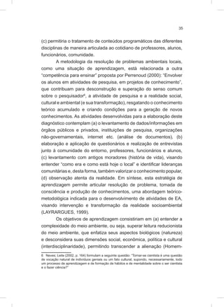 35
(c) permitiria o tratamento de conteúdos programáticos das diferentes
disciplinas de maneira articulada ao cotidiano de professores, alunos,
funcionários, comunidade.
A metodologia da resolução de problemas ambientais locais,
como uma situação de aprendizagem, está relacionada a outra
“competência para ensinar” proposta por Perrenoud (2000): “Envolver
os alunos em atividades de pesquisa, em projetos de conhecimento”,
que contribuam para desconstrução e superação do senso comum
sobre o pesquisador6
, a atividade de pesquisa e a realidade social,
cultural e ambiental (e sua transformação), resgatando o conhecimento
teórico acumulado e criando condições para a geração de novos
conhecimentos. As atividades desenvolvidas para a elaboração deste
diagnóstico contemplam (a) o levantamento de dados/informações em
órgãos públicos e privados, instituições de pesquisa, organizações
não-governamentais, internet etc. (análise de documentos), (b)
elaboração e aplicação de questionários e realização de entrevistas
junto à comunidade do entorno, professores, funcionários e alunos,
(c) levantamento com antigos moradores (história de vida), visando
entender “como era e como está hoje o local” e identificar lideranças
comunitárias e, desta forma, também valorizar o conhecimento popular,
(d) observação atenta da realidade. Em síntese, esta estratégia de
aprendizagem permite articular resolução de problema, tomada de
consciência e produção de conhecimentos, uma abordagem teórico-
metodológica indicada para o desenvolvimento de atividades de EA,
visando intervenção e transformação da realidade socioambiental
(LAYRARGUES, 1999).
Os objetivos de aprendizagem consistiriam em (a) entender a
complexidade do meio ambiente, ou seja, superar leitura reducionista
do meio ambiente, que enfatiza seus aspectos biológicos (natureza)
e desconsidera suas dimensões social, econômica, política e cultural
(interdisciplinaridade), permitindo transcender a alienação (Homem-
6 Neves; Leite (2002, p. 164) formulam a seguinte questão: “Tornar-se cientista é uma questão
de vocação natural de indivíduos geniais ou um fato cultural, supondo, necessariamente, todo
um processo de aprendizagem e de formação de hábitos e de mentalidade sobre o ser cientista
e o fazer ciência?”
 