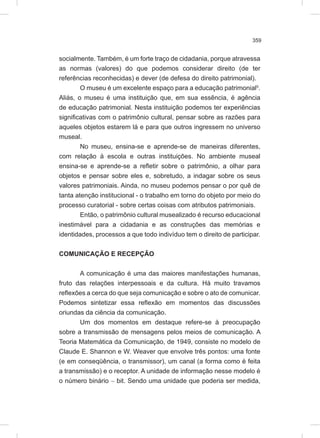 359
socialmente. Também, é um forte traço de cidadania, porque atravessa
as normas (valores) do que podemos considerar direito (de ter
referências reconhecidas) e dever (de defesa do direito patrimonial).
O museu é um excelente espaço para a educação patrimonial5
.
Aliás, o museu é uma instituição que, em sua essência, é agência
de educação patrimonial. Nesta instituição podemos ter experiências
significativas com o patrimônio cultural, pensar sobre as razões para
aqueles objetos estarem lá e para que outros ingressem no universo
museal.
No museu, ensina-se e aprende-se de maneiras diferentes,
com relação à escola e outras instituições. No ambiente museal
ensina-se e aprende-se a refletir sobre o patrimônio, a olhar para
objetos e pensar sobre eles e, sobretudo, a indagar sobre os seus
valores patrimoniais. Ainda, no museu podemos pensar o por quê de
tanta atenção institucional - o trabalho em torno do objeto por meio do
processo curatorial - sobre certas coisas com atributos patrimoniais.
Então, o patrimônio cultural musealizado é recurso educacional
inestimável para a cidadania e as construções das memórias e
identidades, processos a que todo indivíduo tem o direito de participar.
COMUNICAÇÃO E RECEPÇÃO
A comunicação é uma das maiores manifestações humanas,
fruto das relações interpessoais e da cultura. Há muito travamos
reflexões a cerca do que seja comunicação e sobre o ato de comunicar.
Podemos sintetizar essa reflexão em momentos das discussões
oriundas da ciência da comunicação.
Um dos momentos em destaque refere-se à preocupação
sobre a transmissão de mensagens pelos meios de comunicação. A
Teoria Matemática da Comunicação, de 1949, consiste no modelo de
Claude E. Shannon e W. Weaver que envolve três pontos: uma fonte
(e em conseqüência, o transmissor), um canal (a forma como é feita
a transmissão) e o receptor. A unidade de informação nesse modelo é
o número binário - bit. Sendo uma unidade que poderia ser medida,
 