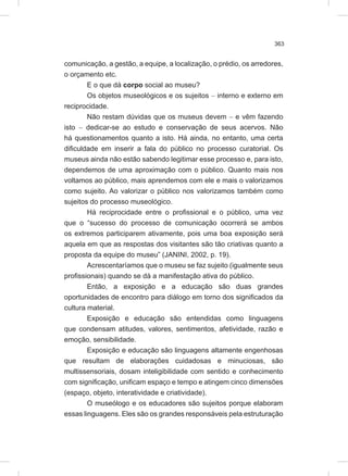 363
comunicação, a gestão, a equipe, a localização, o prédio, os arredores,
o orçamento etc.
E o que dá corpo social ao museu?
Os objetos museológicos e os sujeitos - interno e externo em
reciprocidade.
Não restam dúvidas que os museus devem - e vêm fazendo
isto - dedicar-se ao estudo e conservação de seus acervos. Não
há questionamentos quanto a isto. Há ainda, no entanto, uma certa
dificuldade em inserir a fala do público no processo curatorial. Os
museus ainda não estão sabendo legitimar esse processo e, para isto,
dependemos de uma aproximação com o público. Quanto mais nos
voltamos ao público, mais aprendemos com ele e mais o valorizamos
como sujeito. Ao valorizar o público nos valorizamos também como
sujeitos do processo museológico.
Há reciprocidade entre o profissional e o público, uma vez
que o “sucesso do processo de comunicação ocorrerá se ambos
os extremos participarem ativamente, pois uma boa exposição será
aquela em que as respostas dos visitantes são tão criativas quanto a
proposta da equipe do museu” (JANINI, 2002, p. 19).
Acrescentaríamos que o museu se faz sujeito (igualmente seus
profissionais) quando se dá a manifestação ativa do público.
Então, a exposição e a educação são duas grandes
oportunidades de encontro para diálogo em torno dos significados da
cultura material.
Exposição e educação são entendidas como linguagens
que condensam atitudes, valores, sentimentos, afetividade, razão e
emoção, sensibilidade.
Exposição e educação são linguagens altamente engenhosas
que resultam de elaborações cuidadosas e minuciosas, são
multissensoriais, dosam inteligibilidade com sentido e conhecimento
com significação, unificam espaço e tempo e atingem cinco dimensões
(espaço, objeto, interatividade e criatividade).
O museólogo e os educadores são sujeitos porque elaboram
essas linguagens. Eles são os grandes responsáveis pela estruturação
 