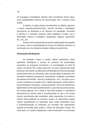 364
da linguagem museológica. Quanto mais consciência temos disso,
mais possibilidades teremos de aproximação com o público como
sujeito.
O público é sujeito porque conceitualiza os objetos, gerencia
o tempo passado-presente-futuro, articula memória e identidade,
apropria-se da ambiência e do discurso da exposição, reconstrói
a retórica e a narrativa, discerne sobre realidade e ilusão, vive a
afetividade, elabora e reelabora, ressignifica, negocia, argumenta,
etc., etc., etc.
Quanto mais compreendemos qual é a participação dos sujeitos
no museu, maior é a participação do museu na dinâmica cultural e na
construção de uma cidadania voltada à defesa do patrimônio.
EDUCAÇÃO EM MUSEUS
No passado, museu e escola, ambos igualmente, foram
aparelhos ideológicos a serviço do processo de enculturação
necessário ao progresso econômico e à consolidação do ideal de
nação. No século XIX, ambos possuíam um peso educacional neste
processo. No entanto, as diferentes contribuições em face da educação
preconizada foram se colocando, pois a escola pôde se destacar com
resultados objetivos (programas, sistemáticas, avaliação, quantidade
de pessoas envolvidas - alunos e professores - etc.), ao passo que o
museu manteve-se ocupado com o objeto (pesquisa, conservação e
documentação) e educação - embora presente - teve uma relevância e
legitimidade construídas paulatinamente, o que alcança os dias atuais.
Em outras palavras, foi e ainda é mais fácil justificar a importância
educacional da escola (esta é inquestionável) do que a do museu
(pouco reconhecida pela sociedade, pelos segmentos da cultura e
mesmo pelos gestores de museus), porque os referenciais usados
(dados quantificáveis ou esperados para certas finalidades como
a profissionalização ou vestibular, por exemplo) não representam
aqueles primordiais para avaliar o mérito da educação museal. Por
outro lado, os museus trabalharam muito lentamente na construção
 