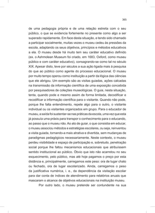 365
de uma pedagogia própria e de uma relação estreita com o seu
público, o que se evidencia fortemente no presente como algo a ser
superado rapidamente. Em face desta situação, e tendo sido chamado
a participar socialmente, muitas vezes o museu cedeu às pressões da
escola, adaptando os seus objetivos, princípios e métodos educativos
a ela. O museu desde há muito tem seu caráter educativo definido
(ex. o Ashmolean Museum foi criado, em 1683, Oxford, como museu
público e com caráter educativo), consagrando-se como tal no século
XIX. Apesar disto, teve por séculos a sua ação ligada mais à pesquisa
do que ao público como agente do processo educacional. O museu
por muito tempo operou como instituição a partir da lógica das ciências
que ele abrigou. Um exemplo são as visitas guiadas, ações calcadas
na transmissão da informação científica de uma exposição concebida
por pesquisadores de coleções museológicas. O guia, nesta situação,
tenta, quando pode e mesmo assim de forma limitada, decodificar e
recodificar a informação científica para o visitante. Quando não pode,
porque lhe falta entendimento, repete algo para o outro, o visitante
individual ou os visitantes organizados em grupo. Para o educador de
museu,asaídafoisustentar-senaspráticasdaescola,umavezqueesta
já possuía uma práxis para transpor o conhecimento para o educando,
ao passo que o museu não. Ao ato de guiar, o que consistia em educar,
o museu associou métodos e estratégias escolares, ou seja, reinventou
a visita guiada, tornando-a mais atrativa e divertida, sem mudanças de
paradigmas pedagógicos necessariamente. Neste contexto, o museu
perdeu visibilidade e espaço de participação e, sobretudo, penetração
social porque lhe faltou mecanismos educacionais que atribuíssem
sentido institucional ao público. Óbvio que isto não acarretou no seu
esquecimento, pelo público, mas até hoje pagamos o preço por esta
distância e, principalmente, carregamos este peso: ora de lugar chato
ou fechado, ora de lugar escolarizado. Ainda, carregamos o peso
da justificativa numérica, i. e., da dependência da visitação escolar
para dar conta de índices de atendimento para relatórios anuais que
mascaram o alcance de objetivos educacionais na instituição museu.
Por outro lado, o museu pretende ser contundente na sua
 