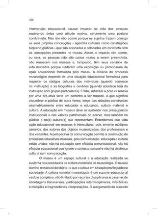366
intervenção educacional, causar impacto na vida das pessoas
esperando delas uma atitude reativa, certamente uma postura
condutivista. Mas isto não ocorre porque os sujeitos trazem consigo
as suas próprias concepções - agendas culturais como construções
bio(ceno)gráficas - que são acionadas e colocadas em confronto com
as concepções presentes no museu. Assim, o impacto não ocorre,
ou seja, as pessoas não são caixas vazias a serem preenchida,
não renascem nos museus e, tampouco, têm seus cenários de
vida mudados porque visitaram uma exposição ou participaram de
ação educacional formulada pelo museu. A eficácia do processo
museológico depende de uma situação educacional formulada para
respeitar os códigos culturais dos indivíduos (quando acontece
na instituição) e as biografias e cenários (quando acontece fora da
instituição com grupos particulares). Então, substituir a postura reativa
por uma pró-ativa seria um caminho a ser traçado, o que significa
vislumbrar o público de outra forma, longe das relações construídas
assimetricamente entre educador e educando, cultura material e
cultura. A educação em museus deve se sustentar nos pressupostos
institucionais e nos valores patrimoniais do acervo, mas também no
público e na(s) cultura(s) que representam. Entendemos que toda
ação educacional em museus é intercultural, pois envolve múltiplos
cenários: dos autores dos objetos musealizados, dos profissionais e
dos visitantes. A perspectiva da comunicação permite a construção de
processos educativos museais, pois comunicação, educação e cultura
estão unidas: não há educação sem eficácia comunicacional, não há
eficácia educacional que ignore o contexto cultural e não há dinâmica
cultural sem comunicação.
O museu é um espaço cultural e a educação realizada se
sustenta nos postulados da cultura material e da museologia. O museu
domina o estatuto do objeto - o que o coloca em situação privilegiada na
sociedade. A cultura material musealizada é um suporte educacional
vasto e complexo, não limitado por recortes disciplinares e passível de
abordagens transversais, participações interdisciplinares, inferências
e múltiplas e fragmentárias interpretações. O alargamento do conceito
 