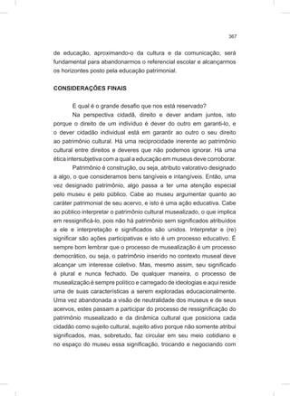 367
de educação, aproximando-o da cultura e da comunicação, será
fundamental para abandonarmos o referencial escolar e alcançarmos
os horizontes posto pela educação patrimonial.
CONSIDERAÇÕES FINAIS
E qual é o grande desafio que nos está reservado?
Na perspectiva cidadã, direito e dever andam juntos, isto
porque o direito de um indivíduo é dever do outro em garanti-lo, e
o dever cidadão individual está em garantir ao outro o seu direito
ao patrimônio cultural. Há uma reciprocidade inerente ao patrimônio
cultural entre direitos e deveres que não podemos ignorar. Há uma
ética intersubjetiva com a qual a educação em museus deve corroborar.
Patrimônio é construção, ou seja, atributo valorativo designado
a algo, o que consideramos bens tangíveis e intangíveis. Então, uma
vez designado patrimônio, algo passa a ter uma atenção especial
pelo museu e pelo público. Cabe ao museu argumentar quanto ao
caráter patrimonial de seu acervo, e isto é uma ação educativa. Cabe
ao público interpretar o patrimônio cultural musealizado, o que implica
em ressignificá-lo, pois não há patrimônio sem significados atribuídos
a ele e interpretação e significados são unidos. Interpretar e (re)
significar são ações participativas e isto é um processo educativo. É
sempre bom lembrar que o processo de musealização é um processo
democrático, ou seja, o patrimônio inserido no contexto museal deve
alcançar um interesse coletivo. Mas, mesmo assim, seu significado
é plural e nunca fechado. De qualquer maneira, o processo de
musealização é sempre político e carregado de ideologias e aqui reside
uma de suas características a serem exploradas educacionalmente.
Uma vez abandonada a visão de neutralidade dos museus e de seus
acervos, estes passam a participar do processo de ressignificação do
patrimônio musealizado e da dinâmica cultural que posiciona cada
cidadão como sujeito cultural, sujeito ativo porque não somente atribui
significados, mas, sobretudo, faz circular em seu meio cotidiano e
no espaço do museu essa significação, trocando e negociando com
 