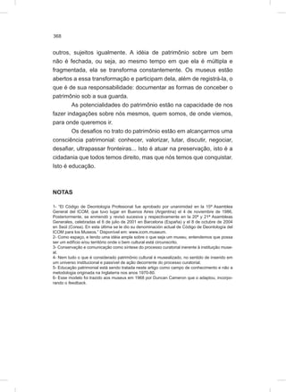 368
outros, sujeitos igualmente. A idéia de patrimônio sobre um bem
não é fechada, ou seja, ao mesmo tempo em que ela é múltipla e
fragmentada, ela se transforma constantemente. Os museus estão
abertos a essa transformação e participam dela, além de registrá-la, o
que é de sua responsabilidade: documentar as formas de conceber o
patrimônio sob a sua guarda.
As potencialidades do patrimônio estão na capacidade de nos
fazer indagações sobre nós mesmos, quem somos, de onde viemos,
para onde queremos ir.
Os desafios no trato do patrimônio estão em alcançarmos uma
consciência patrimonial: conhecer, valorizar, lutar, discutir, negociar,
desafiar, ultrapassar fronteiras... Isto é atuar na preservação, isto é a
cidadania que todos temos direito, mas que nós temos que conquistar.
Isto é educação.
NOTAS
1- “El Código de Deontología Profesional fue aprobado por unanimidad en la 15ª Asamblea
General del ICOM, que tuvo lugar en Buenos Aires (Argentina) el 4 de noviembre de 1986.
Posteriormente, se enmendó y revisó sucesiva y respectivamente en la 20ª y 21ª Asambleas
Generales, celebradas el 6 de julio de 2001 en Barcelona (España) y el 8 de octubre de 2004
en Seúl (Corea). En esta última se le dio su denominación actual de Código de Deontología del
ICOM para los Museos.” Disponível em: www.icom.museum.
2- Como espaço, e tendo uma idéia ampla sobre o que seja um museu, entendemos que possa
ser um edifício e/ou território onde o bem cultural está circunscrito.
3- Conservação e comunicação como síntese do processo curatorial inerente à instituição muse-
al.
4- Nem tudo o que é considerado patrimônio cultural é musealizado, no sentido de inserido em
um universo institucional e passível de ação decorrente do processo curatorial.
5- Educação patrimonial está sendo tratada neste artigo como campo de conhecimento e não a
metodologia originada na Inglaterra nos anos 1970-80.
6- Esse modelo foi trazido aos museus em 1968 por Duncan Cameron que o adaptou, incorpo-
rando o feedback.
 