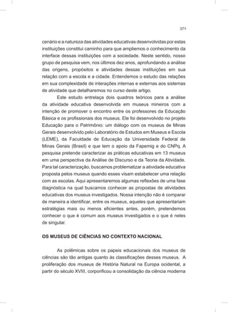 371
cenário e a natureza das atividades educativas desenvolvidas por estas
instituições constitui caminho para que ampliemos o conhecimento da
interface dessas instituições com a sociedade. Neste sentido, nosso
grupo de pesquisa vem, nos últimos dez anos, aprofundando a análise
das origens, propósitos e atividades dessas instituições em sua
relação com a escola e a cidade. Entendemos o estudo das relações
em sua complexidade de interações internas e externas aos sistemas
de atividade que detalharemos no curso deste artigo.
Este estudo entrelaça dois quadros teóricos para a análise
da atividade educativa desenvolvida em museus mineiros com a
intenção de promover o encontro entre os professores da Educação
Básica e os profissionais dos museus. Ele foi desenvolvido no projeto
Educação para o Patrimônio: um diálogo com os museus de Minas
Gerais desenvolvido pelo Laboratório de Estudos em Museus e Escola
(LEME), da Faculdade de Educação da Universidade Federal de
Minas Gerais (Brasil) e que tem o apoio da Fapemig e do CNPq. A
pesquisa pretende caracterizar as práticas educativas em 13 museus
em uma perspectiva da Análise de Discurso e da Teoria da Atividade.
Para tal caracterização, buscamos problematizar a atividade educativa
proposta pelos museus quando esses visam estabelecer uma relação
com as escolas. Aqui apresentaremos algumas reflexões de uma fase
diagnóstica na qual buscamos conhecer as propostas de atividades
educativas dos museus investigados. Nossa intenção não é comparar
de maneira a identificar, entre os museus, aqueles que apresentariam
estratégias mais ou menos eficientes antes, porém, pretendemos
conhecer o que é comum aos museus investigados e o que é neles
de singular.
OS MUSEUS DE CIÊNCIAS NO CONTEXTO NACIONAL
As polêmicas sobre os papeis educacionais dos museus de
ciências são tão antigas quanto às classificações desses museus. A
proliferação dos museus de História Natural na Europa ocidental, a
partir do século XVIII, corporificou a consolidação da ciência moderna
 